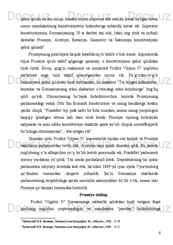 qabul qilishi va shu tariqa, bundan buyon imperiya deb atalishi kerak bo lgan butunʻ
nemis   mamlakatining   konstitutsiyaviy   hukmdoriga   aylanishi   kerak   edi.   Imperator
konstitutsiyasini   Germaniyaning   29   ta   davlati   tan   oldi,   lekin   eng   yirik   va   nufuzli
davlatlar   Prussiya,   Avstriya,   Bavariya,   Gannover   va   Saksoniya   konstitutsiyani
qabul qilmadi 2
.
Prussiyaning pozitsiyasi haqida batafsilroq to xtalib o tish kerak. Imperatorlik	
ʻ ʻ
tojini   Prussiya   qiroli   taklif   qilganiga   qaramay,   u   konstitutsiyani   qabul   qilishdan
bosh   tortdi.   Biroq,   qizg in   reaksioner   va   monarxist   Fridrix   Vilyam  	
ʻ IV   inqilobiy
parlament   unga   tojni   taklif   qilayotganidan   norozi   edi.   To g ridan-to g ri	
ʻ ʻ ʻ ʻ
hokimiyatni qabul qilishdan bosh tortmasdan, bu masalani “Toj kiygan hukmdorlar,
knyazlar   va   Germaniyaning   erkin   shaharlari   o rtasidagi   erkin   kelishuvga”   bog liq	
ʻ ʻ
qilib   qo ydi.   Olmoniyaning   bo lajak   birlashtiruvchisi,   hozirda   Prussiyaning	
ʻ ʻ
parlamentdagi   vakili   Otto   fon   Bismark   konstitutsiya   va   uning   bandlariga   keskin
qarshi chiqdi: “Frankfurt toji juda nafis bo lishi mumkin, ammo uning yorqinligini	
ʻ
haqiqiy   qiladigan   oltinni   hali   ham   olish   kerak.   Prussiya   tojining   birlashishi
natijasida va men ushbu konstitutsiya shaklida qayta ko rib chiqish muvaffaqiyatli	
ʻ
bo lishiga ishonmayman”,- deb aytgan edi	
ʻ 3
.
Shunday qilib, Fridrix Vilyam   IV   imperatorlik tojidan voz kechdi va Prussiya
vakillarini  parlamentdan tortib oldi. Avstriya  ham  xuddi  shunday qildi. Bu davrda
inqilobning o zi allaqachon yo q bo lib ketish jarayonida edi, Frankfurt parlamenti	
ʻ ʻ ʻ
siyosiy   yordamni   yo qotdi.   Tez   orada   parchalanib   ketdi.   Deputatlarning   bir   qismi	
ʻ
parlamentni ixtiyoriy ravishda tark etdi, ba’zilari 1849-yil iyun oyida Vyurtemberg
qo shinlari   tomonidan   chiqarib   yuborildi.   Ba’zi   Germaniya   shtatlarida	
ʻ
parlamentning   tarqatilishiga   qarshi   norozilik   namoyishlari   bo lib   o tdi,   ammo   ular	
ʻ ʻ
Prussiya qo shinlari tomonidan bostirildi.	
ʻ
Prussiya ittifoqi
Fridrix   Vilgelm   IV   Germaniyaga   rahbarlik   qilishdan   bosh   tortgani   faqat
qirolning   inqilobni   yoqtirmasligini   va   mamlakatni   “pastdan”   birlashtirishga
2
 Чубинский В.В. Бисмарк. Политическая биография. М., «Мысль», 1988. - C.59
3
 Чубинский В.В. Бисмарк. Политическая биография. М., «Мысль», 1988. - C.52
6 