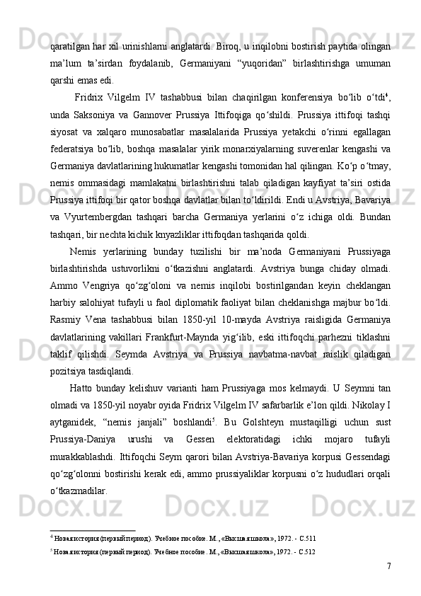 qaratilgan har xil urinishlarni anglatardi. Biroq, u inqilobni bostirish paytida olingan
ma’lum   ta’sirdan   foydalanib,   Germaniyani   “yuqoridan”   birlashtirishga   umuman
qarshi emas edi.
Fridrix   Vilgelm   IV   tashabbusi   bilan   chaqirilgan   konferensiya   bo lib   o tdiʻ ʻ 4
,
unda   Saksoniya   va   Gannover   Prussiya   Ittifoqiga   qo shildi.   Prussiya   ittifoqi   tashqi	
ʻ
siyosat   va   xalqaro   munosabatlar   masalalarida   Prussiya   yetakchi   o rinni   egallagan	
ʻ
federatsiya   bo lib,   boshqa   masalalar   yirik   monarxiyalarning   suverenlar   kengashi   va	
ʻ
Germaniya davlatlarining hukumatlar kengashi tomonidan hal qilingan. Ko p o tmay,	
ʻ ʻ
nemis   ommasidagi   mamlakatni   birlashtirishni   talab   qiladigan   kayfiyat   ta’siri   ostida
Prussiya ittifoqi bir qator boshqa davlatlar bilan to ldirildi. Endi u Avstriya, Bavariya	
ʻ
va   Vyurtembergdan   tashqari   barcha   Germaniya   yerlarini   o z   ichiga   oldi.   Bundan	
ʻ
tashqari, bir nechta kichik knyazliklar ittifoqdan tashqarida qoldi.
Nemis   yerlarining   bunday   tuzilishi   bir   ma’noda   Germaniyani   Prussiyaga
birlashtirishda   ustuvorlikni   o tkazishni   anglatardi.   Avstriya   bunga   chiday   olmadi.	
ʻ
Ammo   Vengriya   qo zg oloni   va   nemis   inqilobi   bostirilgandan   keyin   cheklangan	
ʻ ʻ
harbiy salohiyat  tufayli  u faol  diplomatik faoliyat  bilan  cheklanishga  majbur  bo ldi.	
ʻ
Rasmiy   Vena   tashabbusi   bilan   1850-yil   10-mayda   Avstriya   raisligida   Germaniya
davlatlarining   vakillari   Frankfurt-Maynda   yig ilib,   eski   ittifoqchi   parhezni   tiklashni	
ʻ
taklif   qilishdi.   Seymda   Avstriya   va   Prussiya   navbatma-navbat   raislik   qiladigan
pozitsiya tasdiqlandi.
Hatto   bunday   kelishuv   varianti   ham   Prussiyaga   mos   kelmaydi.   U   Seymni   tan
olmadi va 1850-yil noyabr oyida Fridrix Vilgelm IV safarbarlik e’lon qildi. Nikolay I
aytganidek,   “nemis   janjali”   boshlandi 5
.   Bu   Golshteyn   mustaqilligi   uchun   sust
Prussiya-Daniya   urushi   va   Gessen   elektoratidagi   ichki   mojaro   tufayli
murakkablashdi.  Ittifoqchi  Seym  qarori  bilan Avstriya-Bavariya korpusi  Gessendagi
qo zg olonni bostirishi kerak edi, ammo prussiyaliklar korpusni o z hududlari orqali	
ʻ ʻ ʻ
o tkazmadilar.
ʻ
4
 Новая история (первый период). Учебное пособие. М., «Высшая школа», 1972. - C.511
5
 Новая история (первый период). Учебное пособие. М., «Высшая школа», 1972. - C.512
7 