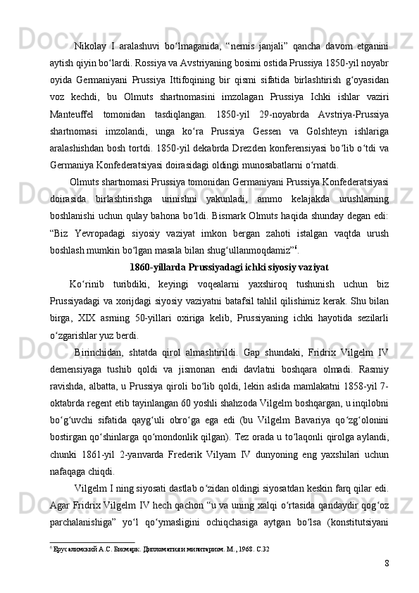 Nikolay   I   aralashuvi   bo lmaganida,   “nemis   janjali”   qancha   davom   etganiniʻ
aytish qiyin bo lardi. Rossiya va Avstriyaning bosimi ostida Prussiya 1850-yil noyabr	
ʻ
oyida   Germaniyani   Prussiya   Ittifoqining   bir   qismi   sifatida   birlashtirish   g oyasidan	
ʻ
voz   kechdi,   bu   Olmuts   shartnomasini   imzolagan   Prussiya   Ichki   ishlar   vaziri
Manteuffel   tomonidan   tasdiqlangan.   1850-yil   29-noyabrda   Avstriya-Prussiya
shartnomasi   imzolandi,   unga   ko ra   Prussiya   Gessen   va   Golshteyn   ishlariga	
ʻ
aralashishdan  bosh tortdi. 1850-yil  dekabrda Drezden konferensiyasi  bo lib o tdi  va	
ʻ ʻ
Germaniya Konfederatsiyasi doirasidagi oldingi munosabatlarni o rnatdi.	
ʻ
Olmuts shartnomasi Prussiya tomonidan Germaniyani Prussiya Konfederatsiyasi
doirasida   birlashtirishga   urinishni   yakunladi,   ammo   kelajakda   urushlarning
boshlanishi  uchun qulay bahona bo ldi. Bismark Olmuts haqida shunday degan edi:	
ʻ
“Biz   Yevropadagi   siyosiy   vaziyat   imkon   bergan   zahoti   istalgan   vaqtda   urush
boshlash mumkin bo lgan masala bilan shug ullanmoqdamiz”	
ʻ ʻ 6
.
1860-yillarda Prussiyadagi ichki siyosiy vaziyat
Ko rinib   turibdiki,   keyingi   voqealarni   yaxshiroq   tushunish   uchun   biz	
ʻ
Prussiyadagi va xorijdagi siyosiy vaziyatni batafsil tahlil qilishimiz kerak. Shu bilan
birga,   XIX   asrning   50-yillari   oxiriga   kelib,   Prussiyaning   ichki   hayotida   sezilarli
o zgarishlar yuz berdi.	
ʻ
Birinchidan,   shtatda   qirol   almashtirildi.   Gap   shundaki,   Fridrix   Vilgelm   IV
demensiyaga   tushib   qoldi   va   jismonan   endi   davlatni   boshqara   olmadi.   Rasmiy
ravishda,  albatta, u Prussiya  qiroli  bo lib qoldi, lekin aslida  mamlakatni 1858-yil 7-	
ʻ
oktabrda regent etib tayinlangan 60 yoshli shahzoda Vilgelm boshqargan, u inqilobni
bo g uvchi   sifatida   qayg uli   obro ga   ega   edi   (bu   Vilgelm   Bavariya   qo zg olonini	
ʻ ʻ ʻ ʻ ʻ ʻ
bostirgan qo shinlarga qo mondonlik qilgan). Tez orada u to laqonli qirolga aylandi,	
ʻ ʻ ʻ
chunki   1861-yil   2-yanvarda   Frederik   Vilyam   IV   dunyoning   eng   yaxshilari   uchun
nafaqaga chiqdi.
Vilgelm  I  ning siyosati dastlab o zidan oldingi siyosatdan keskin farq qilar edi.	
ʻ
Agar Fridrix Vilgelm IV hech qachon “u va uning xalqi o rtasida qandaydir qog oz	
ʻ ʻ
parchalanishiga”   yo l   qo ymasligini   ochiqchasiga   aytgan   bo lsa   (konstitutsiyani	
ʻ ʻ ʻ
6
 Ерусалимский А.С. Бисмарк. Дипломатия и милитаризм. М., 1968. C.32 
8 