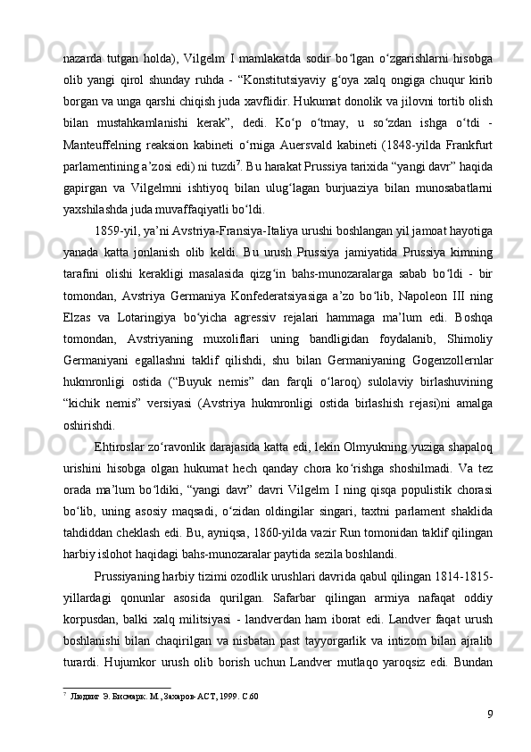 nazarda   tutgan   holda),   Vilgelm   I   mamlakatda   sodir   bo lgan   o zgarishlarni   hisobgaʻ ʻ
olib   yangi   qirol   shunday   ruhda   -   “Konstitutsiyaviy   g oya   xalq   ongiga   chuqur   kirib	
ʻ
borgan va unga qarshi chiqish juda xavflidir. Hukumat donolik va jilovni tortib olish
bilan   mustahkamlanishi   kerak”,   dedi.   Ko p   o tmay,   u   so zdan   ishga   o tdi   -	
ʻ ʻ ʻ ʻ
Manteuffelning   reaksion   kabineti   o rniga   Auersvald   kabineti   (1848-yilda   Frankfurt	
ʻ
parlamentining a’zosi edi) ni tuzdi 7
. Bu harakat Prussiya tarixida “yangi davr” haqida
gapirgan   va   Vilgelmni   ishtiyoq   bilan   ulug lagan   burjuaziya   bilan   munosabatlarni	
ʻ
yaxshilashda juda muvaffaqiyatli bo ldi.	
ʻ
1859-yil, ya’ni Avstriya-Fransiya-Italiya urushi boshlangan yil jamoat hayotiga
yanada   katta   jonlanish   olib   keldi.   Bu   urush   Prussiya   jamiyatida   Prussiya   kimning
tarafini   olishi   kerakligi   masalasida   qizg in   bahs-munozaralarga   sabab   bo ldi   -   bir	
ʻ ʻ
tomondan,   Avstriya   Germaniya   Konfederatsiyasiga   a’zo   bo lib,   Napoleon   III   ning	
ʻ
Elzas   va   Lotaringiya   bo yicha   agressiv   rejalari   hammaga   ma’lum   edi.   Boshqa	
ʻ
tomondan,   Avstriyaning   muxoliflari   uning   bandligidan   foydalanib,   Shimoliy
Germaniyani   egallashni   taklif   qilishdi,   shu   bilan   Germaniyaning   Gogenzollernlar
hukmronligi   ostida   (“Buyuk   nemis”   dan   farqli   o laroq)   sulolaviy   birlashuvining	
ʻ
“kichik   nemis”   versiyasi   (Avstriya   hukmronligi   ostida   birlashish   rejasi)ni   amalga
oshirishdi.
Ehtiroslar zo ravonlik darajasida katta edi, lekin Olmyukning yuziga shapaloq	
ʻ
urishini   hisobga   olgan   hukumat   hech   qanday   chora   ko rishga   shoshilmadi.   Va   tez	
ʻ
orada   ma’lum   bo ldiki,   “yangi   davr”   davri   Vilgelm   I   ning   qisqa   populistik   chorasi	
ʻ
bo lib,   uning   asosiy   maqsadi,   o zidan   oldingilar   singari,   taxtni   parlament   shaklida	
ʻ ʻ
tahdiddan cheklash edi. Bu, ayniqsa, 1860-yilda vazir Run tomonidan taklif qilingan
harbiy islohot haqidagi bahs-munozaralar paytida sezila boshlandi.
Prussiyaning harbiy tizimi ozodlik urushlari davrida qabul qilingan 1814-1815-
yillardagi   qonunlar   asosida   qurilgan.   Safarbar   qilingan   armiya   nafaqat   oddiy
korpusdan,   balki   xalq   militsiyasi   -   landverdan   ham   iborat   edi.   Landver   faqat   urush
boshlanishi   bilan   chaqirilgan   va   nisbatan   past   tayyorgarlik   va   intizom   bilan   ajralib
turardi.   Hujumkor   urush   olib   borish   uchun   Landver   mutlaqo   yaroqsiz   edi.   Bundan
7
  Людвиг Э. Бисмарк. М., Захаров-АСТ, 1999. C.60
9 