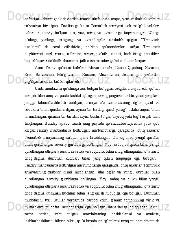 daftariga , shuningdek davlatdan maosh ulufa, oziq-ovqat, yem-xashak  oluvchilar
ro’yxatiga   kiritilgan.   Tuzilishiga   ko’ra   Temurbek   armiyasi   turk-mo’g’ul   xalqlari
uchun   an’anaviy   bo’lgan   o’n,   yuz,   ming   va   tumanlarga   taqsimlangan.   Ularga
o’nbegi,   yuzbegi,   mingbegi   va   tumanbegilar   sardorlik   qilgan.   “Temurbek
tuzuklari”   da   qayd   etilishicha,   qo’shin   qo’mondonlari   safiga   Temurbek
oliyhimmat,   oqil,   mard,   tadbirkor,   sezgir,   jur’atli,   sabotli,   harb   ishiga   jon-dilini
bag’ishlagan iste’dodli shaxslarni jalb etish masalasiga katta e’tibor bergan.
Amir   Temur   qo’shini   tarkibini   Movarounnahr,   Dashti   Qipchoq,   Xuroson,
Eron,   Badaxshon,   Mo’g’uliston,   Xorazm,   Mozandaron,   Jeta   singari   yerlardan
yig’ilgan askarlar tashkil qilar edi.
Unda muntazam qo’shinga xos bolgan ko’pgina belgilar mavjud edi: qo’hin
son   jihatdan  aniq   va   puxta  tashkil   qilingan,   uning   jangovar   tartibi-yasol   jangdan-
jangga   takomillashtirilib   borilgan,   armiya   o’z   zamonasining   ilg’or   qurol   va
texnikasi bilan qurolantirilgan, aynan bir turdagi qurol-yarog’, aslaha-anjom bilan
ta’minlangan, qismlar bir-biridan kiyim boshi, tutgan bayroq yoki tug’I orqali ham
farqlangan.   Bunday   ajralib   turish   jang   paytida   qo’shinniboshqarishda   juda   qo’l
kelgan.Tarixiy   manbaalarda   keltirilgan   ma’lumotlarga   qaraganda,   otliq   askarlar
Temurbek   armiyasining   zarbdor   qismi   hisoblangan,   ular   og’ir   va   yengil   qurollar
bilan qurollangan suvoriy guruhlarga bo’lingan. Yoy, sadoq va qilich bilan yengil
qurollangan otliqlar asosan razvedka va soqchilik bilan shug’ullanganlar, o’ta zarur
chog’dagina   dushman   kuchlari   bilan   jang   qilish   huquqiga   ega   bo’lgan.  
Tarixiy manbaalarda keltirilgan ma’lumotlarga qaraganda, otliq askarlar Temurbek
armiyasining   zarbdor   qismi   hisoblangan,   ular   og’ir   va   yengil   qurollar   bilan
qurollangan   suvoriy   guruhlarga   bo’lingan.   Yoy,   sadoq   va   qilich   bilan   yengil
qurollangan otliqlar asosan razvedka va soqchilik bilan shug’ullanganlar, o’ta zarur
chog’dagina   dushman   kuchlari   bilan   jang   qilish   huquqiga   ega   bo’lgan.   Dushman
mudofasini   turli   usullar   yordamida   barbod   etish,   g’anim   tomonnning   yirik   va
mustahkam   mudofaa   inshootlariga   ega   bo’lgan   shaharlariga   qo’qqisdan   kuchli
zarba   berish,   zabt   etilgan   mamlakatning   boshliqlarini   va   ayniqsa,
lashkarboshilarini hibsda olish, qal’a hmada qo’rg’onlarni uzoq muddat davomida
11 