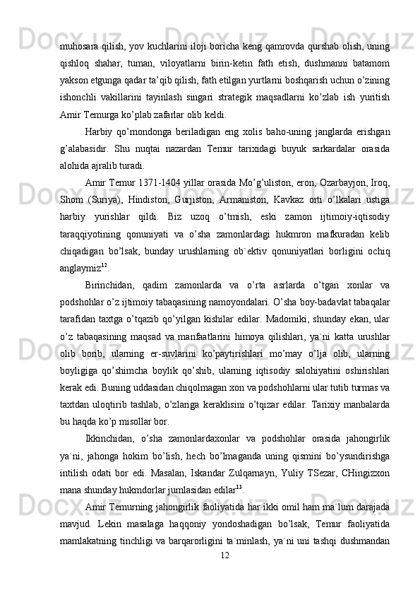 muhosara qilish, yov kuchlarini iloji boricha keng qamrovda qurshab olish, uning
qishloq   shahar,   tuman,   viloyatlarni   birin-ketin   fath   etish,   dushmanni   batamom
yakson etgunga qadar ta’qib qilish, fath etilgan yurtlarni boshqarish uchun o’zining
ishonchli   vakillarini   tayinlash   singari   strategik   maqsadlarni   ko’zlab   ish   yuritish
Amir Temurga ko’plab zafarlar olib keldi. 
Harbiy   qo’mondonga   beriladigan   eng   xolis   baho-uning   janglarda   erishgan
g’alabasidir.   Shu   nuqtai   nazardan   Temur   tarixidagi   buyuk   sarkardalar   orasida
alohida ajralib turadi.
Amir Temur 1371-1404 yillar orasida Mo’g’uliston, eron, Ozarbayjon, Iroq,
Shom   (Suriya),   Hindiston,   Gurjiston,   Armaniston,   Kavkaz   orti   o’lkalari   ustiga
harbiy   yurishlar   qildi.   Biz   uzoq   o’tmish,   eski   zamon   ijtimoiy-iqtisodiy
taraqqiyotining   qonuniyati   va   o’sha   zamonlardagi   hukmron   mafkuradan   kelib
chiqadigan   bo’lsak,   bunday   urushlarning   ob`ektiv   qonuniyatlari   borligini   ochiq
anglaymiz 12
. 
Birinchidan,   qadim   zamonlarda   va   o’rta   asrlarda   o’tgan   xonlar   va
podshohlar o’z ijtimoiy tabaqasining namoyondalari.  O’sha boy-badavlat tabaqalar
tarafidan   taxtga   o’tqazib   qo’yilgan   kishilar   edilar.   Madomiki,   shunday   ekan,   ular
o’z   tabaqasining   maqsad   va   manfaatlarini   himoya   qilishlari,   ya`ni   katta   urushlar
olib   borib,   ularning   er-suvlarini   ko’paytirishlari   mo’may   o’lja   olib,   ularning
boyligiga   qo’shimcha   boylik   qo’shib,   ularning   iqtisodiy   salohiyatini   oshirishlari
kerak edi. Buning uddasidan chiqolmagan xon va podshohlarni ular tutib turmas va
taxtdan   uloqtirib   tashlab,   o’zlariga   keraklisini   o’tqizar   edilar.   Tarixiy   manbalarda
bu haqda ko’p misollar bor.
Ikkinchidan,   o’sha   zamonlardaxonlar   va   podshohlar   orasida   jahongirlik
ya`ni,   jahonga   hokim   bo’lish,   hech   bo’lmaganda   uning   qismini   bo’ysundirishga
intilish   odati   bor   edi.   Masalan,   Iskandar   Zulqarnayn,   Yuliy   TSezar,   CHingizxon
mana shunday hukmdorlar jumlasidan edilar 13
. 
Amir Temurning jahongirlik faoliyatida har ikki omil ham ma`lum darajada
mavjud.   Lekin   masalaga   haqqoniy   yondoshadigan   bo’lsak,   Temur   faoliyatida
mamlakatning tinchligi va barqarorligini ta`minlash, ya`ni uni tashqi dushmandan
12 