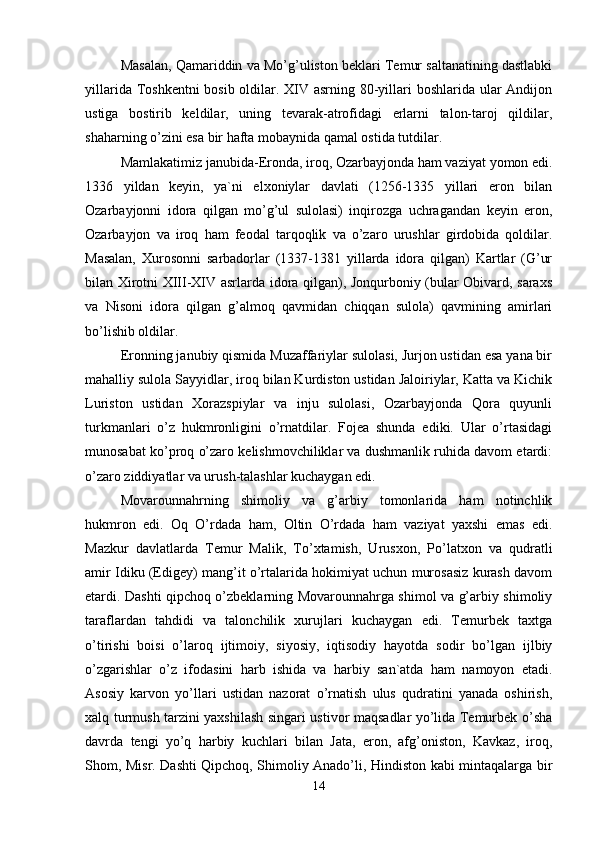 Masalan, Qamariddin va Mo’g’uliston beklari Temur saltanatining dastlabki
yillarida Toshkentni  bosib oldilar. XIV asrning 80-yillari  boshlarida ular  Andijon
ustiga   bostirib   keldilar,   uning   tevarak-atrofidagi   erlarni   talon-taroj   qildilar,
shaharning o’zini esa bir hafta mobaynida qamal ostida tutdilar. 
Mamlakatimiz janubida-Eronda, iroq, Ozarbayjonda ham vaziyat yomon edi.
1336   yildan   keyin,   ya`ni   elxoniylar   davlati   (1256-1335   yillari   eron   bilan
Ozarbayjonni   idora   qilgan   mo’g’ul   sulolasi)   inqirozga   uchragandan   keyin   eron,
Ozarbayjon   va   iroq   ham   feodal   tarqoqlik   va   o’zaro   urushlar   girdobida   qoldilar.
Masalan,   Xurosonni   sarbadorlar   (1337-1381   yillarda   idora   qilgan)   Kartlar   (G’ur
bilan Xirotni XIII-XIV asrlarda idora qilgan), Jonqurboniy (bular Obivard, saraxs
va   Nisoni   idora   qilgan   g’almoq   qavmidan   chiqqan   sulola)   qavmining   amirlari
bo’lishib oldilar. 
Eronning janubiy qismida Muzaffariylar sulolasi, Jurjon ustidan esa yana bir
mahalliy sulola Sayyidlar, iroq bilan Kurdiston ustidan Jaloiriylar, Katta va Kichik
Luriston   ustidan   Xorazspiylar   va   inju   sulolasi,   Ozarbayjonda   Qora   quyunli
turkmanlari   o’z   hukmronligini   o’rnatdilar.   Fojea   shunda   ediki.   Ular   o’rtasidagi
munosabat ko’proq o’zaro kelishmovchiliklar va dushmanlik ruhida davom etardi:
o’zaro ziddiyatlar va urush-talashlar kuchaygan edi. 
Movarounnahrning   shimoliy   va   g’arbiy   tomonlarida   ham   notinchlik
hukmron   edi.   Oq   O’rdada   ham,   Oltin   O’rdada   ham   vaziyat   yaxshi   emas   edi.
Mazkur   davlatlarda   Temur   Malik,   To’xtamish,   Urusxon,   Po’latxon   va   qudratli
amir Idiku (Edigey) mang’it o’rtalarida hokimiyat uchun murosasiz kurash davom
etardi. Dashti qipchoq o’zbeklarning Movarounnahrga shimol va g’arbiy shimoliy
taraflardan   tahdidi   va   talonchilik   xurujlari   kuchaygan   edi.   Temurbek   taxtga
o’tirishi   boisi   o’laroq   ijtimoiy,   siyosiy,   iqtisodiy   hayotda   sodir   bo’lgan   ijlbiy
o’zgarishlar   o’z   ifodasini   harb   ishida   va   harbiy   san`atda   ham   namoyon   etadi.
Asosiy   karvon   yo’llari   ustidan   nazorat   o’rnatish   ulus   qudratini   yanada   oshirish,
xalq turmush tarzini yaxshilash singari ustivor maqsadlar yo’lida Temurbek o’sha
davrda   tengi   yo’q   harbiy   kuchlari   bilan   Jata,   eron,   afg’oniston,   Kavkaz,   iroq,
Shom, Misr. Dashti Qipchoq, Shimoliy Anado’li, Hindiston kabi mintaqalarga bir
14 
