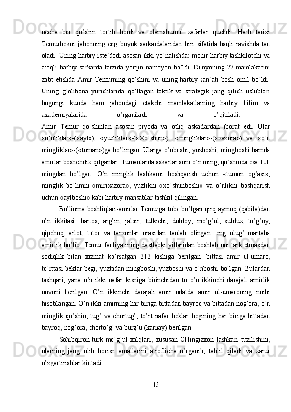 necha   bor   qo’shin   tortib   bordi   va   olamshumul   zafarlar   quchdi.   Harb   tarixi
Temurbekni   jahonning   eng   buyuk   sarkardalaridan   biri   sifatida   haqli   ravishda   tan
oladi. Uning harbiy iste`dodi asosan ikki yo’nalishda: mohir harbiy tashkilotchi va
atoqli harbiy sarkarda tarzida yorqin namoyon bo’ldi. Dunyoning 27 mamlakatini
zabt   etishda   Amir   Temurning   qo’shini   va   uning   harbiy   san`ati   bosh   omil   bo’ldi.
Uning   g’olibona   yurishlarida   qo’llagan   taktik   va   strategik   jang   qilish   uslublari
bugungi   kunda   ham   jahondagi   etakchi   mamlakatlarning   harbiy   bilim   va
akademiyalarida   o’rganiladi   va   o’qitiladi.  
Amir   Temur   qo’shinlari   asosan   piyoda   va   otliq   askarlardan   iborat   edi.   Ular
«o’nliklar»-(«ayl»),   «yuzliklar»-(«Xo’shun»),   «mingliklar»-(«xazora»)   va   «o’n
mingliklar»-(«tuman»)ga bo’lingan. Ularga o’nboshi, yuzboshi, mingboshi hamda
amirlar boshchilik qilganlar. Tumanlarda askarlar soni o’n ming, qo’shinda esa 100
mingdan   bo’lgan.   O’n   minglik   lashkarni   boshqarish   uchun   «tumon   og’asi»,
minglik   bo’limni   «mirixazora»,   yuzlikni   «xo’shunboshi»   va   o’nlikni   boshqarish
uchun «aylboshi» kabi harbiy mansablar tashkil qilingan. 
Bo’linma boshliqlari-amirlar Temurga tobe bo’lgan qirq aymoq (qabila)dan
o’n   ikkitasi:   barlos,   arg’in,   jaloir,   tulkichi,   duldoy,   mo’g’ul,   sulduz,   to’g’oy,
qipchoq,   arlot,   totor   va   tarxonlar   orasidan   tanlab   olingan.   eng   ulug’   martaba
amirlik bo’lib, Temur faoliyatining dastlabki yillaridan boshlab uni tark etmasdan
sodiqlik   bilan   xizmat   ko’rsatgan   313   kishiga   berilgan:   bittasi   amir   ul-umaro,
to’rttasi beklar begi, yuztadan mingboshi, yuzboshi va o’nboshi bo’lgan. Bulardan
tashqari,   yana   o’n   ikki   nafar   kishiga   birinchidan   to   o’n   ikkinchi   darajali   amirlik
unvoni   berilgan.   O’n   ikkinchi   darajali   amir   odatda   amir   ul-umaroning   noibi
hisoblangan. O’n ikki amirning har biriga bittadan bayroq va bittadan nog’ora, o’n
minglik   qo’shin,   tug’   va   chortug’,   to’rt   nafar   beklar   begining   har   biriga   bittadan
bayroq, nog’ora, chorto’g’ va burg’u (karnay) berilgan.
Sohibqiron   turk-mo’g’ul   xalqlari,   xususan   CHingizxon   lashkari   tuzilishini,
ularning   jang   olib   borish   amallarini   atroflicha   o’rganib,   tahlil   qiladi   va   zarur
o’zgartirishlar kiritadi. 
15 