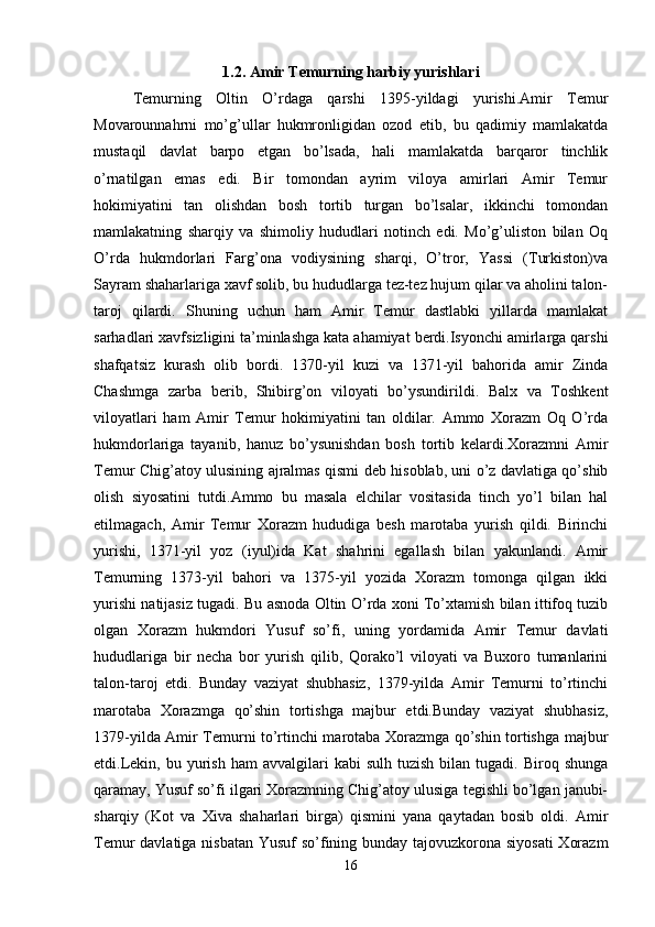 1.2. Amir Temurning harbiy yurishlari
Temurning   Oltin   O’rdaga   qarshi   1395-yildagi   yurishi.Amir   Temur
Movarounnahrni   mo’g’ullar   hukmronligidan   ozod   etib,   bu   qadimiy   mamlakatda
mustaqil   davlat   barpo   etgan   bo’lsada,   hali   mamlakatda   barqaror   tinchlik
o’rnatilgan   emas   edi.   Bir   tomondan   ayrim   viloya   amirlari   Amir   Temur
hokimiyatini   tan   olishdan   bosh   tortib   turgan   bo’lsalar,   ikkinchi   tomondan
mamlakatning   sharqiy   va   shimoliy   hududlari   notinch   edi.   Mo’g’uliston   bilan   Oq
O’rda   hukmdorlari   Farg’ona   vodiysining   sharqi,   O’tror,   Yassi   (Turkiston)va
Sayram shaharlariga xavf solib, bu hududlarga tez-tez hujum qilar va aholini talon-
taroj   qilardi.   Shuning   uchun   ham   Amir   Temur   dastlabki   yillarda   mamlakat
sarhadlari xavfsizligini ta’minlashga kata ahamiyat berdi.Isyonchi amirlarga qarshi
shafqatsiz   kurash   olib   bordi.   1370-yil   kuzi   va   1371-yil   bahorida   amir   Zinda
Chashmga   zarba   berib,   Shibirg’on   viloyati   bo’ysundirildi.   Balx   va   Toshkent
viloyatlari   ham   Amir   Temur   hokimiyatini   tan   oldilar.   Ammo   Xorazm   Oq   O’rda
hukmdorlariga   tayanib,   hanuz   bo’ysunishdan   bosh   tortib   kelardi.Xorazmni   Amir
Temur Chig’atoy ulusining ajralmas qismi deb hisoblab, uni o’z davlatiga qo’shib
olish   siyosatini   tutdi.Ammo   bu   masala   elchilar   vositasida   tinch   yo’l   bilan   hal
etilmagach,   Amir   Temur   Xorazm   hududiga   besh   marotaba   yurish   qildi.   Birinchi
yurishi,   1371-yil   yoz   (iyul)ida   Kat   shahrini   egallash   bilan   yakunlandi.   Amir
Temurning   1373-yil   bahori   va   1375-yil   yozida   Xorazm   tomonga   qilgan   ikki
yurishi natijasiz tugadi. Bu asnoda Oltin O’rda xoni To’xtamish bilan ittifoq tuzib
olgan   Xorazm   hukmdori   Yusuf   so’fi,   uning   yordamida   Amir   Temur   davlati
hududlariga   bir   necha   bor   yurish   qilib,   Qorako’l   viloyati   va   Buxoro   tumanlarini
talon-taroj   etdi.   Bunday   vaziyat   shubhasiz,   1379-yilda   Amir   Temurni   to’rtinchi
marotaba   Xorazmga   qo’shin   tortishga   majbur   etdi.Bunday   vaziyat   shubhasiz,
1379-yilda Amir Temurni to’rtinchi marotaba Xorazmga qo’shin tortishga majbur
etdi.Lekin,  bu  yurish  ham  avvalgilari  kabi  sulh   tuzish  bilan  tugadi.  Biroq  shunga
qaramay, Yusuf so’fi ilgari Xorazmning Chig’atoy ulusiga tegishli bo’lgan janubi-
sharqiy   (Kot   va   Xiva   shaharlari   birga)   qismini   yana   qaytadan   bosib   oldi.   Amir
Temur davlatiga nisbatan Yusuf  so’fining bunday tajovuzkorona siyosati  Xorazm
16 