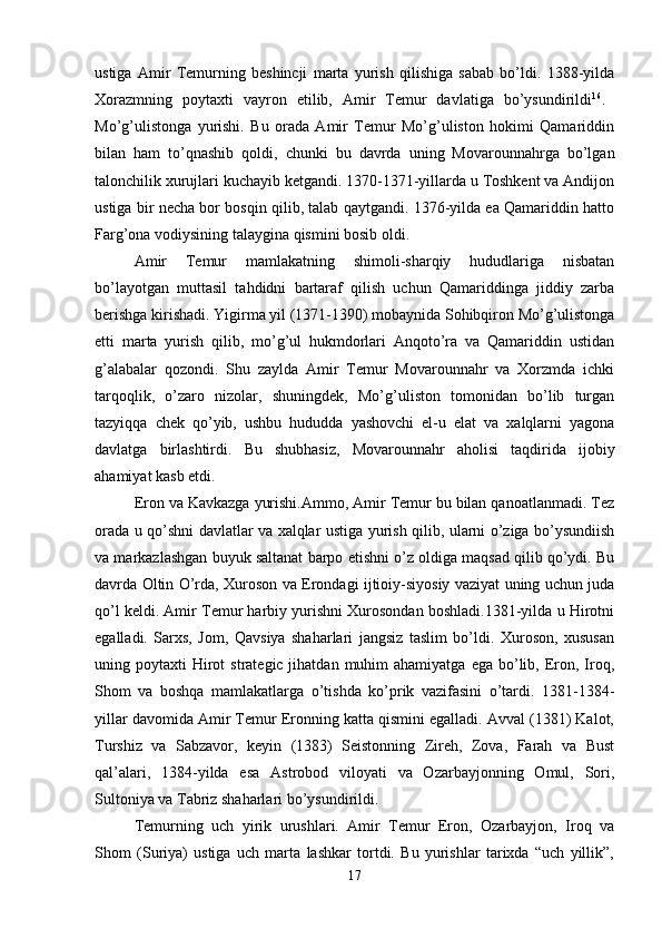 ustiga   Amir   Temurning   beshincji   marta   yurish   qilishiga   sabab   bo’ldi.   1388-yilda
Xorazmning   poytaxti   vayron   etilib,   Amir   Temur   davlatiga   bo’ysundirildi 16
.  
Mo’g’ulistonga   yurishi.   Bu   orada   Amir   Temur   Mo’g’uliston   hokimi   Qamariddin
bilan   ham   to’qnashib   qoldi,   chunki   bu   davrda   uning   Movarounnahrga   bo’lgan
talonchilik xurujlari kuchayib ketgandi. 1370-1371-yillarda u Toshkent va Andijon
ustiga bir necha bor bosqin qilib, talab qaytgandi. 1376-yilda ea Qamariddin hatto
Farg’ona vodiysining talaygina qismini bosib oldi. 
Amir   Temur   mamlakatning   shimoli-sharqiy   hududlariga   nisbatan
bo’layotgan   muttasil   tahdidni   bartaraf   qilish   uchun   Qamariddinga   jiddiy   zarba
berishga kirishadi. Yigirma yil (1371-1390) mobaynida Sohibqiron Mo’g’ulistonga
etti   marta   yurish   qilib,   mo’g’ul   hukmdorlari   Anqoto’ra   va   Qamariddin   ustidan
g’alabalar   qozondi.   Shu   zaylda   Amir   Temur   Movarounnahr   va   Xorzmda   ichki
tarqoqlik,   o’zaro   nizolar,   shuningdek,   Mo’g’uliston   tomonidan   bo’lib   turgan
tazyiqqa   chek   qo’yib,   ushbu   hududda   yashovchi   el-u   elat   va   xalqlarni   yagona
davlatga   birlashtirdi.   Bu   shubhasiz,   Movarounnahr   aholisi   taqdirida   ijobiy
ahamiyat kasb etdi. 
Eron va Kavkazga yurishi.Ammo, Amir Temur bu bilan qanoatlanmadi. Tez
orada u qo’shni davlatlar va xalqlar ustiga yurish qilib, ularni o’ziga bo’ysundiish
va markazlashgan buyuk saltanat barpo etishni o’z oldiga maqsad qilib qo’ydi. Bu
davrda Oltin O’rda, Xuroson va Erondagi ijtioiy-siyosiy vaziyat uning uchun juda
qo’l keldi. Amir Temur harbiy yurishni Xurosondan boshladi.1381-yilda u Hirotni
egalladi.   Sarxs,   Jom,   Qavsiya   shaharlari   jangsiz   taslim   bo’ldi.   Xuroson,   xususan
uning poytaxti   Hirot   strategic jihatdan  muhim  ahamiyatga  ega  bo’lib,  Eron,  Iroq,
Shom   va   boshqa   mamlakatlarga   o’tishda   ko’prik   vazifasini   o’tardi.   1381-1384-
yillar davomida Amir Temur Eronning katta qismini egalladi. Avval (1381) Kalot,
Turshiz   va   Sabzavor,   keyin   (1383)   Seistonning   Zireh,   Zova,   Farah   va   Bust
qal’alari,   1384-yilda   esa   Astrobod   viloyati   va   Ozarbayjonning   Omul,   Sori,
Sultoniya va Tabriz shaharlari bo’ysundirildi. 
Temurning   uch   yirik   urushlari.   Amir   Temur   Eron,   Ozarbayjon,   Iroq   va
Shom   (Suriya)   ustiga   uch   marta   lashkar   tortdi.   Bu   yurishlar   tarixda   “uch   yillik”,
17 