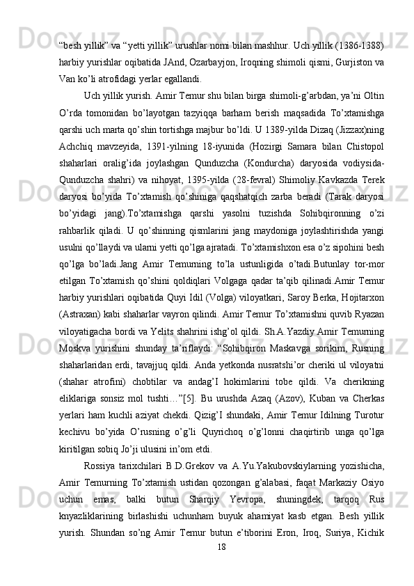 “besh yillik” va “yetti yillik” urushlar nomi bilan mashhur. Uch yillik (1386-1388)
harbiy yurishlar oqibatida JAnd, Ozarbayjon, Iroqning shimoli qismi, Gurjiston va
Van ko’li atrofidagi yerlar egallandi. 
Uch yillik yurish. Amir Temur shu bilan birga shimoli-g’arbdan, ya’ni Oltin
O’rda   tomonidan   bo’layotgan   tazyiqqa   barham   berish   maqsadida   To’xtamishga
qarshi uch marta qo’shin tortishga majbur bo’ldi. U 1389-yilda Dizaq (Jizzax)ning
Achchiq   mavzeyida,   1391-yilning   18-iyunida   (Hozirgi   Samara   bilan   Chistopol
shaharlari   oralig’ida   joylashgan   Qunduzcha   (Kondurcha)   daryosida   vodiysida-
Qunduzcha   shahri)   va   nihoyat,   1395-yilda   (28-fevral)   Shimoliy   Kavkazda   Terek
daryosi   bo’yida   To’xtamish   qo’shiniga   qaqshatqich   zarba   beradi   (Tarak   daryosi
bo’yidagi   jang).To’xtamishga   qarshi   yasolni   tuzishda   Sohibqironning   o’zi
rahbarlik   qiladi.   U   qo’shinning   qismlarini   jang   maydoniga   joylashtirishda   yangi
usulni qo’llaydi va ularni yetti qo’lga ajratadi. To’xtamishxon esa o’z sipohini besh
qo’lga   bo’ladi.Jang   Amir   Temurning   to’la   ustunligida   o’tadi.Butunlay   tor-mor
etilgan  To’xtamish   qo’shini   qoldiqlari   Volgaga   qadar   ta’qib  qilinadi.Amir   Temur
harbiy yurishlari oqibatida Quyi Idil (Volga) viloyatkari, Saroy Berka, Hojitarxon
(Astraxan) kabi shaharlar vayron qilindi. Amir Temur To’xtamishni quvib Ryazan
viloyatigacha bordi va Yelits shahrini ishg’ol qildi. Sh.A.Yazdiy Amir Temurning
Moskva   yurishini   shunday   ta’riflaydi:   “Sohibqiron   Maskavga   sorikim,   Rusning
shaharlaridan erdi,  tavajjuq qildi. Anda  yetkonda  nusratshi’or  cheriki  ul   viloyatni
(shahar   atrofini)   chobtilar   va   andag’I   hokimlarini   tobe   qildi.   Va   cherikning
eliklariga   sonsiz   mol   tushti…”[5].   Bu   urushda   Azaq   (Azov),   Kuban   va   Cherkas
yerlari  ham  kuchli  aziyat  chekdi. Qizig’I  shundaki,  Amir  Temur  Idilning Turotur
kechivu   bo’yida   O’rusning   o’g’li   Quyrichoq   o’g’lonni   chaqirtirib   unga   qo’lga
kiritilgan sobiq Jo’ji ulusini in’om etdi. 
Rossiya   tarixchilari   B.D.Grekov   va   A.Yu.Yakubovskiylarning   yozishicha,
Amir   Temurning   To’xtamish   ustidan   qozongan   g’alabasi,   faqat   Markaziy   Osiyo
uchun   emas,   balki   butun   Sharqiy   Yevropa,   shuningdek,   tarqoq   Rus
knyazliklarining   birlashishi   uchunham   buyuk   ahamiyat   kasb   etgan.   Besh   yillik
yurish.   Shundan   so’ng   Amir   Temur   butun   e’tiborini   Eron,   Iroq,   Suriya,   Kichik
18 