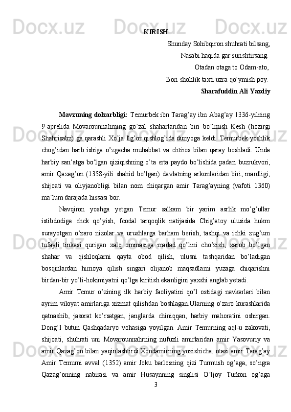 KIRISH
Shunday Sohibqiron shuhrati bilsang,
Nasabi haqida gar surishtirsang. 
Otadan otaga to Odam-ato, 
Bori shohlik taxti uzra qo’ymish poy. 
Sharafuddin Ali Yazdiy
Mavzuning dolzarbligi:   Temurbek ibn Tarag’ay ibn Abag’ay 1336-yilning
9-aprelida   Movarounnahrning   go’zal   shaharlaridan   biri   bo’lmish   Kesh   (hozirgi
Shahrisabz) ga qarashli Xo’ja Ilg’or qishlog’ida dunyoga keldi. Temurbek yoshlik
chog’idan   harb   ishiga   o’zgacha   muhabbat   va   ehtiros   bilan   qaray   boshladi.   Unda
harbiy san’atga bo’lgan qiziqishning o’ta erta paydo bo’lishida padari buzrukvori,
amir   Qazag’on   (1358-yili   shahid   bo’lgan)   davlatning   arkonlaridan   biri,   mardligi,
shijoati   va   oliyjanobligi   bilan   nom   chiqargan   amir   Tarag’ayning   (vafoti   1360)
ma’lum darajada hissasi bor. 
Navqiron   yoshga   yetgan   Temur   salkam   bir   yarim   asrlik   mo’g’ullar
istibdodiga   chek   qo’yish,   feodal   tarqoqlik   natijasida   Chig’atoy   ulusida   hukm
surayotgan   o’zaro   nizolar   va   urushlarga   barham   berish,   tashqi   va   ichki   zug’um
tufayli   tinkasi   qurigan   xalq   ommasiga   madad   qo’lini   cho’zish,   xarob   bo’lgan
shahar   va   qishloqlarni   qayta   obod   qilish,   ulusni   tashqaridan   bo’ladigan
bosqinlardan   himoya   qilish   singari   olijanob   maqsadlarni   yuzaga   chiqarishni
birdan-bir yo’li-hokimiyatni qo’lga kiritish ekanligini yaxshi anglab yetadi. 
Amir   Temur   o’zining   ilk   harbiy   faoliyatini   qo’l   ostidagi   navkarlari   bilan
ayrim  viloyat amirlariga xizmat  qilishdan  boshlagan.Ularning o’zaro kurashlarida
qatnashib,   jasorat   ko’rsatgan,   janglarda   chiniqqan,   harbiy   mahoratini   oshirgan.
Dong’I   butun   Qashqadaryo   vohasiga   yoyilgan.   Amir   Temurning   aql-u   zakovati,
shijoati,   shuhrati   uni   Movarounnahrning   nufuzli   amirlaridan   amir   Yasovuriy   va
amir Qazag’on bilan yaqinlashtirdi.Xondamirning yozishicha, otasi amir Tarag’ay
Amir   Temurni   avval   (1352)   amir   Joku   barlosning   qizi   Turmush   og’aga,   so’ngra
Qazag’onning   nabirasi   va   amir   Husaynning   singlisi   O’ljoy   Turkon   og’aga
3 