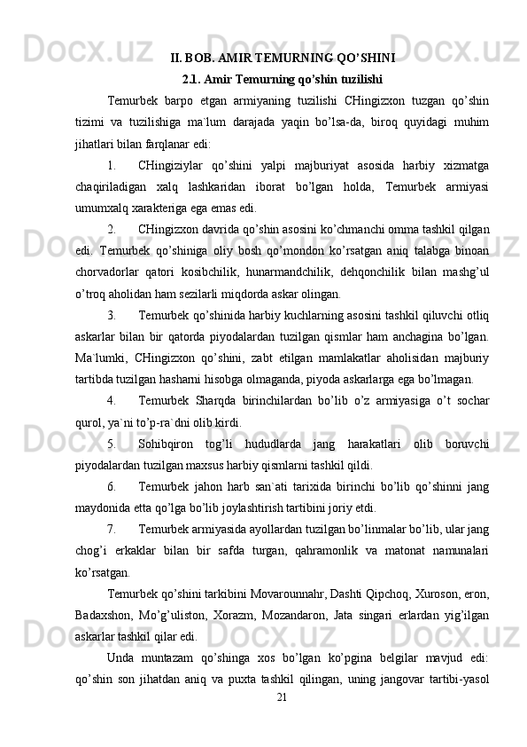 II. BOB. AMIR TEMURNING QO’SHINI
2.1. Amir Temurning qo’shin tuzilishi
Temurbek   barpo   etgan   armiyaning   tuzilishi   CHingizxon   tuzgan   qo’shin
tizimi   va   tuzilishiga   ma`lum   darajada   yaqin   bo’lsa-da,   biroq   quyidagi   muhim
jihatlari bilan farqlanar edi: 
1. CHingiziylar   qo’shini   yalpi   majburiyat   asosida   harbiy   xizmatga
chaqiriladigan   xalq   lashkaridan   iborat   bo’lgan   holda,   Temurbek   armiyasi
umumxalq xarakteriga ega emas edi. 
2. CHingizxon davrida qo’shin asosini ko’chmanchi omma tashkil qilgan
edi.   Temurbek   qo’shiniga   oliy   bosh   qo’mondon   ko’rsatgan   aniq   talabga   binoan
chorvadorlar   qatori   kosibchilik,   hunarmandchilik,   dehqonchilik   bilan   mashg’ul
o’troq aholidan ham sezilarli miqdorda askar olingan. 
3. Temurbek qo’shinida harbiy kuchlarning asosini tashkil qiluvchi otliq
askarlar   bilan   bir   qatorda   piyodalardan   tuzilgan   qismlar   ham   anchagina   bo’lgan.
Ma`lumki,   CHingizxon   qo’shini,   zabt   etilgan   mamlakatlar   aholisidan   majburiy
tartibda tuzilgan hasharni hisobga olmaganda, piyoda askarlarga ega bo’lmagan. 
4. Temurbek   Sharqda   birinchilardan   bo’lib   o’z   armiyasiga   o’t   sochar
qurol, ya`ni to’p-ra`dni olib kirdi. 
5. Sohibqiron   tog’li   hududlarda   jang   harakatlari   olib   boruvchi
piyodalardan tuzilgan maxsus harbiy qismlarni tashkil qildi. 
6. Temurbek   jahon   harb   san`ati   tarixida   birinchi   bo’lib   qo’shinni   jang
maydonida etta qo’lga bo’lib joylashtirish tartibini joriy etdi. 
7. Temurbek armiyasida ayollardan tuzilgan bo’linmalar bo’lib, ular jang
chog’i   erkaklar   bilan   bir   safda   turgan,   qahramonlik   va   matonat   namunalari
ko’rsatgan. 
Temurbek qo’shini tarkibini Movarounnahr, Dashti Qipchoq, Xuroson, eron,
Badaxshon,   Mo’g’uliston,   Xorazm,   Mozandaron,   Jata   singari   erlardan   yig’ilgan
askarlar tashkil qilar edi. 
Unda   muntazam   qo’shinga   xos   bo’lgan   ko’pgina   belgilar   mavjud   edi:
qo’shin   son   jihatdan   aniq   va   puxta   tashkil   qilingan,   uning   jangovar   tartibi-yasol
21 