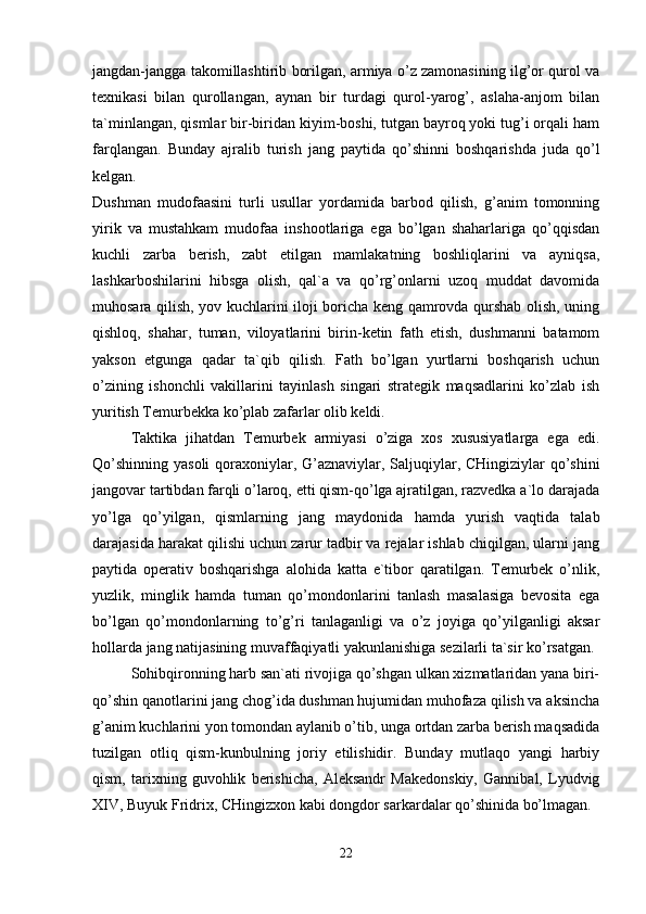 jangdan-jangga takomillashtirib borilgan, armiya o’z zamonasining ilg’or qurol va
texnikasi   bilan   qurollangan,   aynan   bir   turdagi   qurol-yarog’,   aslaha-anjom   bilan
ta`minlangan, qismlar bir-biridan kiyim-boshi, tutgan bayroq yoki tug’i orqali ham
farqlangan.   Bunday   ajralib   turish   jang   paytida   qo’shinni   boshqarishda   juda   qo’l
kelgan.  
Dushman   mudofaasini   turli   usullar   yordamida   barbod   qilish,   g’anim   tomonning
yirik   va   mustahkam   mudofaa   inshootlariga   ega   bo’lgan   shaharlariga   qo’qqisdan
kuchli   zarba   berish,   zabt   etilgan   mamlakatning   boshliqlarini   va   ayniqsa,
lashkarboshilarini   hibsga   olish,   qal`a   va   qo’rg’onlarni   uzoq   muddat   davomida
muhosara qilish, yov kuchlarini iloji boricha keng qamrovda qurshab olish, uning
qishloq,   shahar,   tuman,   viloyatlarini   birin-ketin   fath   etish,   dushmanni   batamom
yakson   etgunga   qadar   ta`qib   qilish.   Fath   bo’lgan   yurtlarni   boshqarish   uchun
o’zining   ishonchli   vakillarini   tayinlash   singari   strategik   maqsadlarini   ko’zlab   ish
yuritish Temurbekka ko’plab zafarlar olib keldi.
Taktika   jihatdan   Temurbek   armiyasi   o’ziga   xos   xususiyatlarga   ega   edi.
Qo’shinning yasoli  qoraxoniylar, G’aznaviylar, Saljuqiylar, CHingiziylar qo’shini
jangovar tartibdan farqli o’laroq, etti qism-qo’lga ajratilgan, razvedka a`lo darajada
yo’lga   qo’yilgan,   qismlarning   jang   maydonida   hamda   yurish   vaqtida   talab
darajasida harakat qilishi uchun zarur tadbir va rejalar ishlab chiqilgan, ularni jang
paytida   operativ   boshqarishga   alohida   katta   e`tibor   qaratilgan.   Temurbek   o’nlik,
yuzlik,   minglik   hamda   tuman   qo’mondonlarini   tanlash   masalasiga   bevosita   ega
bo’lgan   qo’mondonlarning   to’g’ri   tanlaganligi   va   o’z   joyiga   qo’yilganligi   aksar
hollarda jang natijasining muvaffaqiyatli yakunlanishiga sezilarli ta`sir ko’rsatgan. 
Sohibqironning harb san`ati rivojiga qo’shgan ulkan xizmatlaridan yana biri-
qo’shin qanotlarini jang chog’ida dushman hujumidan muhofaza qilish va aksincha
g’anim kuchlarini yon tomondan aylanib o’tib, unga ortdan zarba berish maqsadida
tuzilgan   otliq   qism-kunbulning   joriy   etilishidir.   Bunday   mutlaqo   yangi   harbiy
qism,   tarixning   guvohlik   berishicha,   Aleksandr   Makedonskiy,   Gannibal,   Lyudvig
XIV, Buyuk Fridrix, CHingizxon kabi dongdor sarkardalar qo’shinida bo’lmagan.
22 
