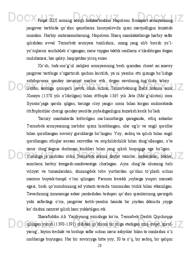 Faqat   XIX   asrning   atoqli   lashkarboshisi   Napoleon   Bonapart   armiyasining
jangovar   tartibida   qo’shin   qanotlarini   himoyalovchi   qism   mavjudligini   kuzatish
mumkin.   Harbiy   mutaxassislarning,   Napoleon   Sharq   mamlakatlariga   harbiy   safar
qilishdan   avval   Temurbek   armiyasi   tuzilishini,   uning   jang   olib   borish   yo’l-
yo’riqlarini sinchiklab o’rgangan, zarur topgan taktik usullarni o’zlashtirgan degan
mulohazasi, har qalay, haqiqatdan yiroq emas. 
Xo’sh,   turk-mo’g’ul   xalqlari   armiyasining   besh   qismdan   iborat   an`anaviy
jangovar tartibiga o’zgartirish qachon kiritildi, ya`ni yasolni etti qismga bo’lishga
sohibqironni   qanday   zaruriyat   majbur   etdi,   degan   savolning   tug’ilishi   tabiiy.  
Ushbu   savolga   qoniqarli   javob   olish   uchun   Temurbekning   Balx   hokimi   amir
Xusayn   (1370   yili   o’ldirilgan)   bilan   ittfoqda   1365   yili   Jata   (Mo’g’uliston)   xoni
Ilyosxo’jaga   qarshi   qilgan,   tarixga   «loy   jangi»   nomi   bilan   kirgan   muhorabada
ittifoqdoshlar cherigi qanday yasolda joylashganligini kuzatish kerik bo’ladi. 
Tarixiy   manbalarda   keltirilgan   ma`lumotlarga   qaraganda,   otliq   askarlar
Temurbek   armiyasining   zarbdor   qismi   hisoblangan,   ular   og’ir   va   engil   qurollar
bilan   qurollangan   suvoriy   guruhlarga   bo’lingan.   Yoy,   sadoq   va   qilich   bilan   engil
qurollangan   otliqlar   asosan   razvedka   va   soqchilikchilik   bilan   shug’ullangan,   o’ta
zarur   chog’dagina   dushman   kuchlari   bilan   jang   qilish   huquqiga   ega   bo’lgan.  
Yurishga   jo’nashdan   oldin   Temurbek   arkoni   davlat   vazirlar,   sarkardalar,   beklar,
amirlarni   harbiy   kengash-mashvaratga   chorlagan.   Ayni   chog’da   ulusning   turli
viloyat   va   tumanlaridan,   shuningdek   tobe   yurtlardan   qo’shin   to’plash   uchun
maxsus   buyrak-tunqal   e`lon   qilingan.   Farmon   kerakli   joylarga   yuqori   mansab
egasi,   bosh   qo’mondonning   ad`yutanti-tavachi   tomonidan   tezlik   bilan   etkazilgan.
Tavachining   zimmasiga   askar   jamlashdan   tashqari   qo’shin   qismlarining   qarorgoh
yoki   safardagi   o’rni,   jangovar   tartib-yasolni   hamda   bir   joydan   ikkinchi   joyga
ko’chishni nazorat qilish ham yuklatilgan edi. 
Sharafuddin   Ali   Yazdiyning   yozishiga   ko’ra,   Temurbek   Dashti   Qipchoqqa
qilingan yurish (1390-1391) oldidan qo’shinni bir yilga etadigan oziq-ovqat, qurol-
yarog’, kiyim-kechak va boshqa safar uchun zarur ashyolar bilan ta`minlashni o’z
noiblariga buyurgan. Har bir suvoriyga bitta yoy, 30 ta o’q, bir sadoq, bir qalqon
23 