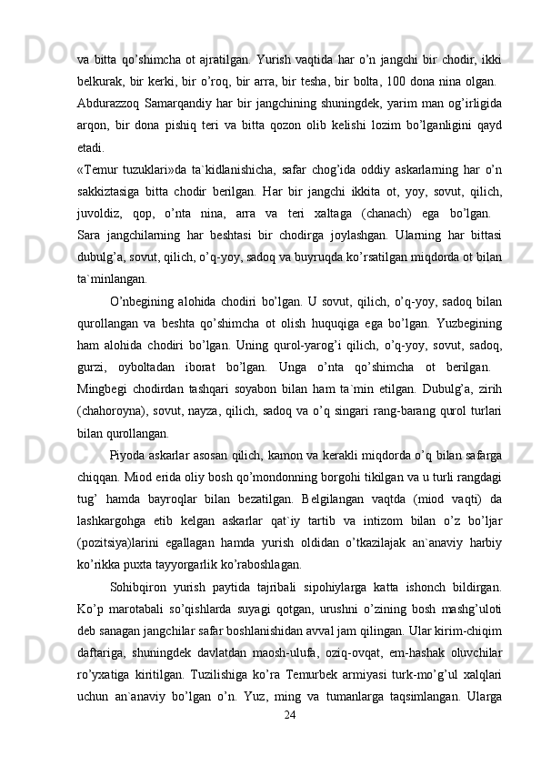 va   bitta   qo’shimcha   ot   ajratilgan.   Yurish   vaqtida   har   o’n   jangchi   bir   chodir,   ikki
belkurak,   bir  kerki,  bir  o’roq,  bir   arra,  bir   tesha,   bir  bolta,  100  dona  nina  olgan.  
Abdurazzoq   Samarqandiy   har   bir   jangchining   shuningdek,   yarim   man   og’irligida
arqon,   bir   dona   pishiq   teri   va   bitta   qozon   olib   kelishi   lozim   bo’lganligini   qayd
etadi.  
«Temur   tuzuklari»da   ta`kidlanishicha,   safar   chog’ida   oddiy   askarlarning   har   o’n
sakkiztasiga   bitta   chodir   berilgan.   Har   bir   jangchi   ikkita   ot,   yoy,   sovut,   qilich,
juvoldiz,   qop,   o’nta   nina,   arra   va   teri   xaltaga   (chanach)   ega   bo’lgan.  
Sara   jangchilarning   har   beshtasi   bir   chodirga   joylashgan.   Ularning   har   bittasi
dubulg’a, sovut, qilich, o’q-yoy, sadoq va buyruqda ko’rsatilgan miqdorda ot bilan
ta`minlangan. 
O’nbegining   alohida   chodiri   bo’lgan.   U   sovut,   qilich,   o’q-yoy,   sadoq   bilan
qurollangan   va   beshta   qo’shimcha   ot   olish   huquqiga   ega   bo’lgan.   Yuzbegining
ham   alohida   chodiri   bo’lgan.   Uning   qurol-yarog’i   qilich,   o’q-yoy,   sovut,   sadoq,
gurzi,   oyboltadan   iborat   bo’lgan.   Unga   o’nta   qo’shimcha   ot   berilgan.  
Mingbegi   chodirdan   tashqari   soyabon   bilan   ham   ta`min   etilgan.   Dubulg’a,   zirih
(chahoroyna),  sovut,  nayza,   qilich,  sadoq   va  o’q  singari  rang-barang   qurol  turlari
bilan qurollangan.
Piyoda askarlar asosan qilich, kamon va kerakli miqdorda o’q bilan safarga
chiqqan. Miod erida oliy bosh qo’mondonning borgohi tikilgan va u turli rangdagi
tug’   hamda   bayroqlar   bilan   bezatilgan.   Belgilangan   vaqtda   (miod   vaqti)   da
lashkargohga   etib   kelgan   askarlar   qat`iy   tartib   va   intizom   bilan   o’z   bo’ljar
(pozitsiya)larini   egallagan   hamda   yurish   oldidan   o’tkazilajak   an`anaviy   harbiy
ko’rikka puxta tayyorgarlik ko’raboshlagan. 
Sohibqiron   yurish   paytida   tajribali   sipohiylarga   katta   ishonch   bildirgan.
Ko’p   marotabali   so’qishlarda   suyagi   qotgan,   urushni   o’zining   bosh   mashg’uloti
deb sanagan jangchilar safar boshlanishidan avval jam qilingan. Ular kirim-chiqim
daftariga,   shuningdek   davlatdan   maosh-ulufa,   oziq-ovqat,   em-hashak   oluvchilar
ro’yxatiga   kiritilgan.   Tuzilishiga   ko’ra   Temurbek   armiyasi   turk-mo’g’ul   xalqlari
uchun   an`anaviy   bo’lgan   o’n.   Yuz,   ming   va   tumanlarga   taqsimlangan.   Ularga
24 
