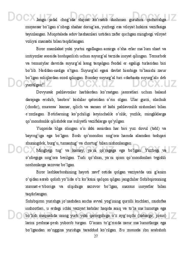Jangu   jadal   chog’ida   shijoat   ko’rsatib   dushman   guruhini   qochirishga
muyassar bo’lgan o’nbegi shahar dorug’asi, yuzbegi esa viloyat hokimi vazifasiga
tayinlangan. Muqotalada aduv hashamlari ustidan zafar quchgan mingbegi viloyat
voliysi mansabi bilan taqdirlangan. 
Biror   mamlakat   yoki   yurtni   egallagan   amirga   o’sha   erlar   ma`lum   shart   va
imtiyozlar asosida boshqarilish uchun suyurg’al tarzida inoyat qilingan. Temurbek
va   temuriylar   davrida   suyurg’al   keng   tarqalgan   feodal   er   egaligi   turlaridan   biri
bo’lib.   Nasldan-naslga   o’tgan.   Suyurg’al   egasi   davlat   hisobiga   to’lanishi   zarur
bo’lgan soliqlardan ozod qilingan. Bunday suyurg’al turi «darbasta suyurg’al» deb
yuritilgan 25
. 
Dovyurak   pahlavonlar   harblardan   ko’rsatgan   jasoratlari   uchun   baland
darajaga   erishib,   baobro’   kishilar   qatoridan   o’rin   olgan.   Ular   gurzi,   olachuk
(chodir),   murassa`   kamar,   qilich   va   saman   ot   kabi   pahlavonlik   nishonlari   bilan
e`zozlagan.   Botirlarning   ko’pchiligi   keyinchalik   o’nlik,   yuzlik,   mingliklarga
qo’mondonlik qilishdek ma`suliyatli vazifalarga qo’yilgan. 
Yuqorida   tilga   olingan   o’n   ikki   amirdan   har   biri   yuz   dovul   (tabl)   va
bayrog’iga   ega   bo’lgan.   Bosh   qo’mondon   nog’ora   hamda   alamdan   tashqari
shuningdek, burg’u, tumantug’ va chortug’ bilan nishonlangan. 
Mingbegi   tug’   va   karnay,   ya`ni   qo’ragaga   ega   bo’lgan.   Yuzbegi   va
o’nbegiga   nog’ora   berilgan.   Turli   qo’shun,   ya`ni   qism   qo’mondonlari   tegishli
noshonlarga sazovar bo’lgan. 
Biror   lashkarboshining   hayoti   xavf   ostida   qolgan   vaziyatda   uni   g’anim
o’qidan asrab qolish yo’lida o’z ko’ksini qalqon qilgan jangchilar Sohibqironning
xurmat-e`tiboriga   va   olqishiga   sazovor   bo’lgan,   maxsus   inoyatlar   bilan
taqdirlangan.  
Sohibqiron   yurishga   jo’nashdan   ancha   avval   yog’ining   qurolli   kuchlari,   mudofaa
inshootlari,   u   erdagi   ichki   vaziyat   kabilar   haqida   aniq   va   to’la   ma`lumotga   ega
bo’lish   maqsadida   uning   yurti   yoki   qarorgohiga   o’z   ayg’oqchi   (xabargir,   josus)
larini   peshma-pesh   yuborib   turgan.   G’anim   to’g’risida   zarur   ma`lumotlarga   ega
bo’lgandan   so’nggina   yurishga   taraddud   ko’rilgan.   Bu   xususda   ibn   arabshoh
27 