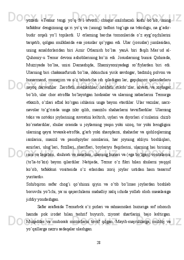 yozadi:   «Temur   tengi   yo’q   fe`l   atvorli,   chuqur   mulohazali   kishi   bo’lib,   uning
tafakkur   dengizining   qa`ri   yo’q   va   (uning)   tadbiri   tog’iga   na   tekisligu,   na   g’adir-
budir   orqali   yo’l   topilardi.   U   erlarning   barcha   tomonlarida   o’z   ayg’oqchilarini
tarqatib,   qolgan   mulklarida   esa   josuslar   qo’ygan   edi.   Ular   (josuslar)   jumlasidan,
uning   amaldorlaridan   biri   Amir   Otlamish   bo’lsa.   yanA   biri   faqih   Mas`ud   al-
Quhoniy-u   Temur   devoni   ashoblarining   ko’zi   edi.   Josuslarning   bunisi   Qohirada,
Muiziyada   bo’lsa,   unisi   Damashqda,   Shamiysoniyadagi   so’fiylardan   biri   edi.
Ularning   biri   chakanafurush   bo’lsa,   ikkinchisi   yirik   savdogar,   badxulq   polvon   va
hunarmand,   munajjim   va   o’z   tabiaticha   ish   qiladigan   lar,   gapchinoz   qalandarlaru
sayoq   darveshlar.   Zarofatli   meshkoblar,   latofatli   etikdo’zlar,   alvasti   va   xiylagar
bo’lib,   ular   chor   atrofda   bo’layotgan   hodisalar   va   ularning   xabarlarini   Temurga
etkazib,   o’zlari   afzal   ko’rgan   ishlarini   unga   bayon   etardilar.   Ular   vaznlar,   narx-
navolar   to’g’risida   unga   zikr   qilib,   manzilu   shaharlarni   tavsiflardilar.   Ularning
tekis va notekis joylarining suvratini  keltirib, uylari  va diyorlari o’rinlarini  chizib
ko’rsatardilar,   shular   orasida   u   joylarning   yaqin   yoki   uzoq,   tor   yoki   kengligini
ularning   qaysi   tevarak-atrofda,   g’arb   yoki   sharqdami,   shaharlar   va   qishloqlarning
ismlarini,   manzil   va   panohjoylar   nomlarini,   har   joyning   ahliyu   boshliqlari,
amirlari,   ulug’lari,   fozillari,   shariflari,   boylariyu   faqirlarini,   ularning   hai   birining
ismi va laqabini, shuhrati va nasabini, ularning hunari va (ega bo’lgan) vositalarini
(to’la-to’kis)   bayon   qilardilar.   Natijada,   Temur   o’z   fikri   bilan   shularni   yaqqol
ko’rib,   tafakkuri   vositasida   o’z   erlaridan   xorij   joylar   ustidan   ham   tasarruf
yuritardi».  
Sohibqiron   safar   chog’i   qo’shinni   qiyin   va   o’tib   bo’lmas   joylardan   boshlab
boruvchi  yo’lchi, ya`ni  qajarchilarni  mahalliy xalq ichida yollab olish  masalasiga
jiddiy yondashgan. 
Safar   arafasida   Temurbek   o’z   pirlari   va   rahnamolari   huzuriga   sof   ishonch
hamda   pok   irodat   bilan   tashrif   buyurib,   ziyorat   shartlarini   bajo   keltirgan.
Muqaddas   va   muborak   mozorlarni   tavof   qilgan.   Mayib-majruhlarga,   muhtoj   va
yo’qsillarga nazru sadaqalar ulashgan. 
28 