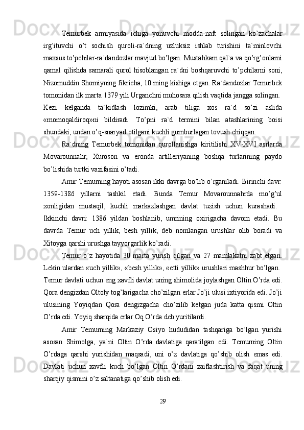 Temurbek   armiyasida   ichiga   yonuvchi   modda-naft   solingan   ko’zachalar
irg’ituvchi   o’t   sochish   quroli-ra`dning   uzluksiz   ishlab   turishini   ta`minlovchi
maxsus to’pchilar-ra`dandozlar mavjud bo’lgan. Mustahkam qal`a va qo’rg’onlarni
qamal   qilishda   samarali   qurol   hisoblangan   ra`dni   boshqaruvchi   to’pchilarni   soni,
Nizomuddin Shomiyning fikricha, 10 ming kishiga etgan. Ra`dandozlar Temurbek
tomonidan ilk marta 1379 yili Urganchni muhosara qilish vaqtida jangga solingan. 
Kezi   kelganda   ta`kidlash   lozimki,   arab   tiliga   xos   ra`d   so’zi   aslida
«momoqaldiroq»ni   bildiradi.   To’pni   ra`d   termini   bilan   atashlarining   boisi
shundaki, undan o’q-snaryad otilgani kuchli gumburlagan tovush chiqqan. 
Ra`dning   Temurbek   tomonidan   qurollanishga   kiritilishi   XV-XVI   asrlarda
Movarounnahr,   Xuroson   va   eronda   artilleriyaning   boshqa   turlarining   paydo
bo’lishida turtki vazifasini o’tadi. 
Amir Temurning hayoti asosan ikki davrga bo’lib o’rganiladi. Birinchi davr:
1359-1386   yillarni   tashkil   etadi.   Bunda   Temur   Movarounnahrda   mo’g’ul
xonligidan   mustaqil,   kuchli   markazlashgan   davlat   tuzish   uchun   kurashadi.  
Ikkinchi   davri:   1386   yildan   boshlanib,   umrining   oxirigacha   davom   etadi.   Bu
davrda   Temur   uch   yillik,   besh   yillik,   deb   nomlangan   urushlar   olib   boradi   va
Xitoyga qarshi urushga tayyorgarlik ko’radi. 
Temur   o’z   hayotida   30   marta   yurish   qilgan   va   27   mamlakatni   zabt   etgan.
Lekin ulardan «uch yillik», «besh yillik», «etti yillik» urushlari mashhur bo’lgan.  
Temur davlati uchun eng xavfli davlat uning shimolida joylashgan Oltin O’rda edi.
Qora dengizdan Oltoly tog’larigacha cho’zilgan erlar Jo’ji ulusi ixtiyorida edi. Jo’ji
ulusining   Yoyiqdan   Qora   dengizgacha   cho’zilib   ketgan   juda   katta   qismi   Oltin
O’rda edi. Yoyiq sharqida erlar Oq O’rda deb yuritilardi. 
Amir   Temurning   Markaziy   Osiyo   hududidan   tashqariga   bo’lgan   yurishi
asosan   Shimolga,   ya`ni   Oltin   O’rda   davlatiga   qaratilgan   edi.   Temurning   Oltin
O’rdaga   qarshi   yurishidan   maqsadi,   uni   o’z   davlatiga   qo’shib   olish   emas   edi.
Davlati   uchun   xavfli   kuch   bo’lgan   Oltin   O’rdani   zaiflashtirish   va   faqat   uning
sharqiy qismini o’z saltanatiga qo’shib olish edi. 
29 