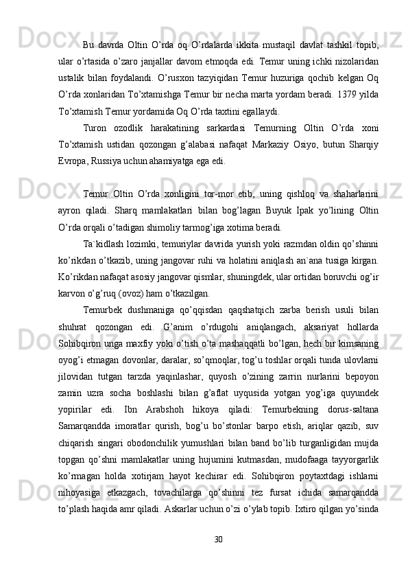 Bu   davrda   Oltin   O’rda   oq   O’rdalarda   ikkita   mustaqil   davlat   tashkil   topib,
ular  o’rtasida o’zaro janjallar davom etmoqda edi. Temur  uning ichki nizolaridan
ustalik   bilan   foydalandi.   O’rusxon   tazyiqidan   Temur   huzuriga   qochib   kelgan   Oq
O’rda xonlaridan To’xtamishga Temur bir necha marta yordam beradi. 1379 yilda
To’xtamish Temur yordamida Oq O’rda taxtini egallaydi. 
Turon   ozodlik   harakatining   sarkardasi   Temurning   Oltin   O’rda   xoni
To’xtamish   ustidan   qozongan   g’alabasi   nafaqat   Markaziy   Osiyo,   butun   Sharqiy
Evropa, Russiya uchun ahamiyatga ega edi.
Temur   Oltin   O’rda   xonligini   tor-mor   etib,   uning   qishloq   va   shaharlarini
ayron   qiladi.   Sharq   mamlakatlari   bilan   bog’lagan   Buyuk   Ipak   yo’lining   Oltin
O’rda orqali o’tadigan shimoliy tarmog’iga xotima beradi. 
Ta`kidlash lozimki, temuriylar davrida yurish yoki razmdan oldin qo’shinni
ko’rikdan o’tkazib, uning jangovar ruhi va holatini aniqlash an`ana tusiga kirgan.
Ko’rikdan nafaqat asosiy jangovar qismlar, shuningdek, ular ortidan boruvchi og’ir
karvon o’g’ruq (ovoz) ham o’tkazilgan. 
Temurbek   dushmaniga   qo’qqisdan   qaqshatqich   zarba   berish   usuli   bilan
shuhrat   qozongan   edi.   G’anim   o’rdugohi   aniqlangach,   aksariyat   hollarda
Sohibqiron unga maxfiy yoki o’tish o’ta mashaqqatli bo’lgan, hech bir kimsaning
oyog’i etmagan dovonlar, daralar, so’qmoqlar, tog’u toshlar orqali tunda ulovlarni
jilovidan   tutgan   tarzda   yaqinlashar,   quyosh   o’zining   zarrin   nurlarini   bepoyon
zamin   uzra   socha   boshlashi   bilan   g’aflat   uyqusida   yotgan   yog’iga   quyundek
yopirilar   edi.   Ibn   Arabshoh   hikoya   qiladi:   Temurbekning   dorus-saltana
Samarqandda   imoratlar   qurish,   bog’u   bo’stonlar   barpo   etish,   ariqlar   qazib,   suv
chiqarish   singari   obodonchilik   yumushlari   bilan   band   bo’lib   turganligidan   mujda
topgan   qo’shni   mamlakatlar   uning   hujumini   kutmasdan,   mudofaaga   tayyorgarlik
ko’rmagan   holda   xotirjam   hayot   kechirar   edi.   Sohibqiron   poytaxtdagi   ishlarni
nihoyasiga   etkazgach,   tovachilarga   qo’shinni   tez   fursat   ichida   samarqandda
to’plash haqida amr qiladi. Askarlar uchun o’zi o’ylab topib. Ixtiro qilgan yo’sinda
30 