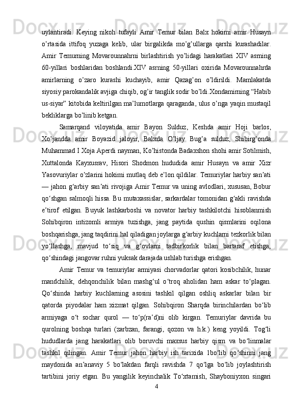 uylantiradi.   Keying   nikoh   tufayli   Amir   Temur   bilan   Balx   hokimi   amir   Husayn
o’rtasida   ittifoq   yuzaga   kelib,   ular   birgalikda   mo’g’ullarga   qarshi   kurashadilar.
Amir   Temurning   Movarounnahrni   birlashtirish   yo’lidagi   harakatlari   XIV   asrning
60-yillari   boshlaridan   boshlandi.XIV   asrning   50-yillari   oxirida   Movarounnahrda
amirlarning   o’zaro   kurashi   kuchayib,   amir   Qazag’on   o’ldirildi.   Mamlakatda
siyosiy parokandalik avjiga chiqib, og’ir tanglik sodir bo’ldi.Xondamirning “Habib
us-siyar” kitobida keltirilgan ma’lumotlarga qaraganda, ulus o’nga yaqin mustaqil
bekliklarga bo’linib ketgan. 
Samarqand   viloyatida   amir   Bayon   Sulduz,   Keshda   amir   Hoji   barlos,
Xo’jandda   amir   Boyazid   jaloyir,   Balxda   O’ljay   Bug’a   sulduz,   Shibirg’onda
Muhammad I Xoja Aperdi nayman, Ko’histonda Badaxshon shohi amir Sotilmish,
Xuttalonda   Kayxusrav,   Hisori   Shodmon   hududida   amir   Husayn   va   amir   Xizr
Yasovuriylar o’zlarini hokimi mutlaq deb e’lon qildilar. Temuriylar harbiy san atiʼ
— jahon g arbiy san ati rivojiga Amir Temur va uning avlodlari, xususan, Bobur	
ʻ ʼ
qo shgan  salmoqli  hissa.  Bu mutaxassislar,  sarkardalar tomonidan g akli  ravishda	
ʻ ʻ
e tirof   etilgan.   Buyuk   lashkarboshi   va   novator   harbiy   tashkilotchi   hisoblanmish
ʼ
Sohibqiron   intizomli   armiya   tuzishga,   jang   paytida   qushin   qismlarini   oqilona
boshqarishga, jang taqdirini hal qiladigan joylarga g arbiy kuchlarni tezkorlik bilan	
ʻ
yo llashga,   mavjud   to siq   va   g ovlarni   tadbirkorlik   bilan   bartaraf   etishga,	
ʻ ʻ ʻ
qo shindagi jangovar ruhni yuksak darajada ushlab turishga erishgan. 
ʻ
Amir   Temur   va   temuriylar   armiyasi   chorvadorlar   qatori   kosibchilik,   hunar
mandchilik,   dehqonchilik   bilan   mashg ul   o troq   aholidan   ham   askar   to plagan.	
ʻ ʻ ʻ
Qo shinda   harbiy   kuchlarning   asosini   tashkil   qilgan   oshliq   askarlar   bilan   bir	
ʻ
qatorda   piyodalar   ham   xizmat   qilgan.   Sohibqiron   Sharqda   birinchilardan   bo lib	
ʻ
armiyaga   o t   sochar   qurol   —   to p(ra d)ni   olib   kirgan.   Temuriylar   davrida   bu	
ʻ ʻ ʼ
qurolning   boshqa   turlari   (zarbzan,   farangi,   qozon   va   h.k.)   keng   yoyildi.   Tog li	
ʻ
hududlarda   jang   harakatlari   olib   boruvchi   maxsus   harbiy   qism   va   bo linmalar	
ʻ
tashkil   qilingan.   Amir   Temur   jahon   harbiy   ish   tarixida   1bo lib   qo shinni   jang	
ʻ ʻ
maydonida   an anaviy   5   bo lakdan   farqli   ravishda   7   qo lga   bo lib   joylashtirish	
ʼ ʻ ʻ ʻ
tartibini   joriy   etgan.   Bu   yangilik   keyinchalik   To xtamish,   Shayboniyxon   singari	
ʻ
4 
