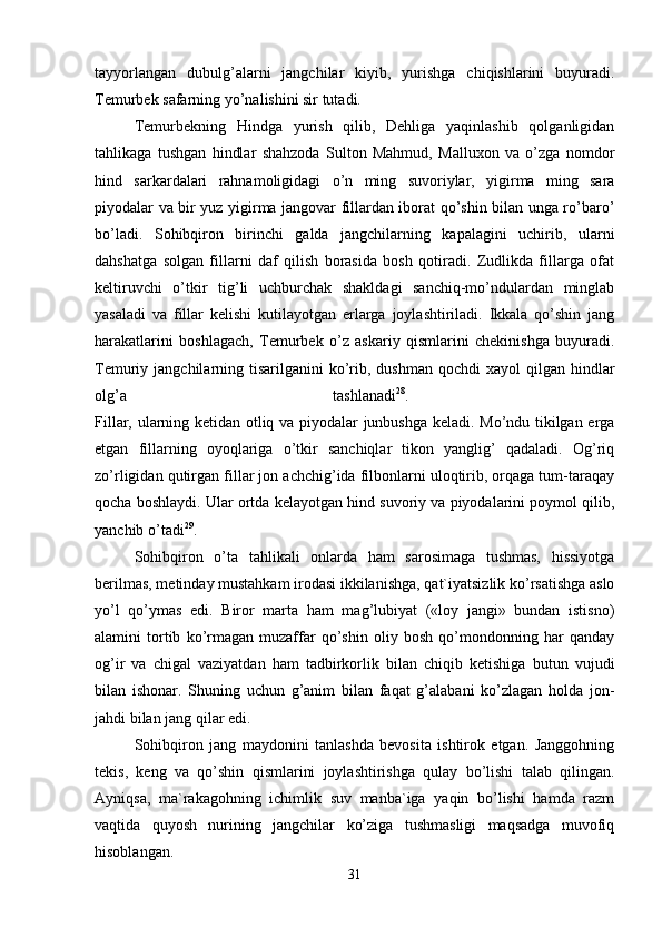 tayyorlangan   dubulg’alarni   jangchilar   kiyib,   yurishga   chiqishlarini   buyuradi.
Temurbek safarning yo’nalishini sir tutadi. 
Temurbekning   Hindga   yurish   qilib,   Dehliga   yaqinlashib   qolganligidan
tahlikaga   tushgan   hindlar   shahzoda   Sulton   Mahmud,   Malluxon   va   o’zga   nomdor
hind   sarkardalari   rahnamoligidagi   o’n   ming   suvoriylar,   yigirma   ming   sara
piyodalar va bir yuz yigirma jangovar fillardan iborat qo’shin bilan unga ro’baro’
bo’ladi.   Sohibqiron   birinchi   galda   jangchilarning   kapalagini   uchirib,   ularni
dahshatga   solgan   fillarni   daf   qilish   borasida   bosh   qotiradi.   Zudlikda   fillarga   ofat
keltiruvchi   o’tkir   tig’li   uchburchak   shakldagi   sanchiq-mo’ndulardan   minglab
yasaladi   va   fillar   kelishi   kutilayotgan   erlarga   joylashtiriladi.   Ikkala   qo’shin   jang
harakatlarini   boshlagach,   Temurbek   o’z   askariy   qismlarini   chekinishga   buyuradi.
Temuriy jangchilarning  tisarilganini  ko’rib,  dushman  qochdi  xayol   qilgan hindlar
olg’a   tashlanadi 28
.  
Fillar, ularning ketidan otliq va piyodalar junbushga keladi. Mo’ndu tikilgan erga
etgan   fillarning   oyoqlariga   o’tkir   sanchiqlar   tikon   yanglig’   qadaladi.   Og’riq
zo’rligidan qutirgan fillar jon achchig’ida filbonlarni uloqtirib, orqaga tum-taraqay
qocha boshlaydi. Ular ortda kelayotgan hind suvoriy va piyodalarini poymol qilib,
yanchib o’tadi 29
.
Sohibqiron   o’ta   tahlikali   onlarda   ham   sarosimaga   tushmas,   hissiyotga
berilmas, metinday mustahkam irodasi ikkilanishga, qat`iyatsizlik ko’rsatishga aslo
yo’l   qo’ymas   edi.   Biror   marta   ham   mag’lubiyat   («loy   jangi»   bundan   istisno)
alamini   tortib   ko’rmagan   muzaffar   qo’shin   oliy   bosh   qo’mondonning   har   qanday
og’ir   va   chigal   vaziyatdan   ham   tadbirkorlik   bilan   chiqib   ketishiga   butun   vujudi
bilan   ishonar.   Shuning   uchun   g’anim   bilan   faqat   g’alabani   ko’zlagan   holda   jon-
jahdi bilan jang qilar edi. 
Sohibqiron   jang   maydonini   tanlashda   bevosita   ishtirok   etgan.   Janggohning
tekis,   keng   va   qo’shin   qismlarini   joylashtirishga   qulay   bo’lishi   talab   qilingan.
Ayniqsa,   ma`rakagohning   ichimlik   suv   manba`iga   yaqin   bo’lishi   hamda   razm
vaqtida   quyosh   nurining   jangchilar   ko’ziga   tushmasligi   maqsadga   muvofiq
hisoblangan. 
31 