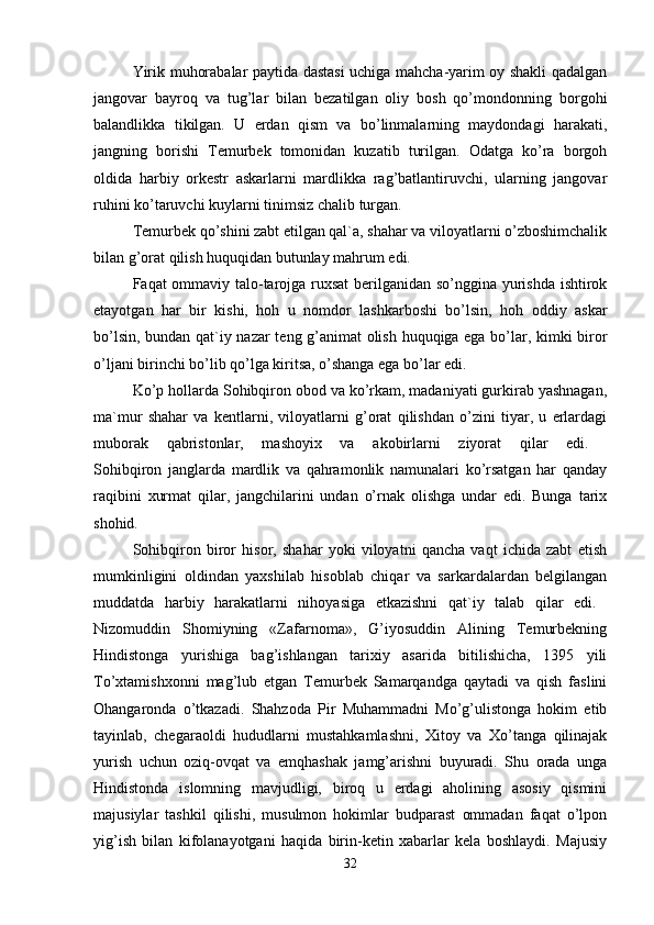 Yirik muhorabalar paytida dastasi  uchiga mahcha-yarim oy shakli qadalgan
jangovar   bayroq   va   tug’lar   bilan   bezatilgan   oliy   bosh   qo’mondonning   borgohi
balandlikka   tikilgan.   U   erdan   qism   va   bo’linmalarning   maydondagi   harakati,
jangning   borishi   Temurbek   tomonidan   kuzatib   turilgan.   Odatga   ko’ra   borgoh
oldida   harbiy   orkestr   askarlarni   mardlikka   rag’batlantiruvchi,   ularning   jangovar
ruhini ko’taruvchi kuylarni tinimsiz chalib turgan. 
Temurbek qo’shini zabt etilgan qal`a, shahar va viloyatlarni o’zboshimchalik
bilan g’orat qilish huquqidan butunlay mahrum edi. 
Faqat ommaviy talo-tarojga ruxsat  berilganidan so’nggina yurishda ishtirok
etayotgan   har   bir   kishi,   hoh   u   nomdor   lashkarboshi   bo’lsin,   hoh   oddiy   askar
bo’lsin, bundan qat`iy nazar  teng g’animat olish huquqiga ega bo’lar, kimki biror
o’ljani birinchi bo’lib qo’lga kiritsa, o’shanga ega bo’lar edi. 
Ko’p hollarda Sohibqiron obod va ko’rkam, madaniyati gurkirab yashnagan,
ma`mur   shahar   va   kentlarni,   viloyatlarni   g’orat   qilishdan   o’zini   tiyar,   u   erlardagi
muborak   qabristonlar,   mashoyix   va   akobirlarni   ziyorat   qilar   edi.  
Sohibqiron   janglarda   mardlik   va   qahramonlik   namunalari   ko’rsatgan   har   qanday
raqibini   xurmat   qilar,   jangchilarini   undan   o’rnak   olishga   undar   edi.   Bunga   tarix
shohid. 
Sohibqiron   biror   hisor,   shahar   yoki   viloyatni   qancha   vaqt   ichida   zabt   etish
mumkinligini   oldindan   yaxshilab   hisoblab   chiqar   va   sarkardalardan   belgilangan
muddatda   harbiy   harakatlarni   nihoyasiga   etkazishni   qat`iy   talab   qilar   edi.  
Nizomuddin   Shomiyning   «Zafarnoma»,   G’iyosuddin   Alining   Temurbekning
Hindistonga   yurishiga   bag’ishlangan   tarixiy   asarida   bitilishicha,   1395   yili
To’xtamishxonni   mag’lub   etgan   Temurbek   Samarqandga   qaytadi   va   qish   faslini
Ohangaronda   o’tkazadi.   Shahzoda   Pir   Muhammadni   Mo’g’ulistonga   hokim   etib
tayinlab,   chegaraoldi   hududlarni   mustahkamlashni,   Xitoy   va   Xo’tanga   qilinajak
yurish   uchun   oziq-ovqat   va   emqhashak   jamg’arishni   buyuradi.   Shu   orada   unga
Hindistonda   islomning   mavjudligi,   biroq   u   erdagi   aholining   asosiy   qismini
majusiylar   tashkil   qilishi,   musulmon   hokimlar   budparast   ommadan   faqat   o’lpon
yig’ish   bilan   kifolanayotgani   haqida   birin-ketin   xabarlar   kela   boshlaydi.   Majusiy
32 