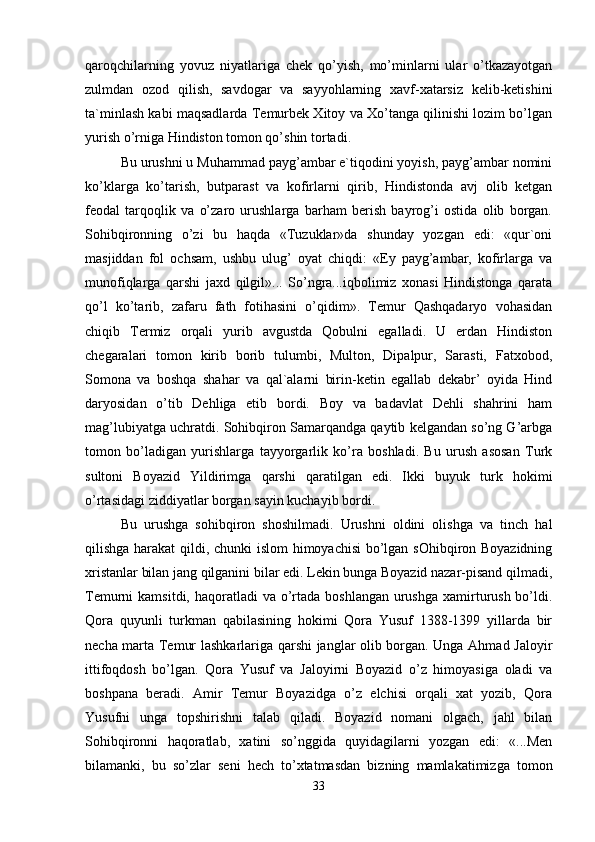 qaroqchilarning   yovuz   niyatlariga   chek   qo’yish,   mo’minlarni   ular   o’tkazayotgan
zulmdan   ozod   qilish,   savdogar   va   sayyohlarning   xavf-xatarsiz   kelib-ketishini
ta`minlash kabi maqsadlarda Temurbek Xitoy va Xo’tanga qilinishi lozim bo’lgan
yurish o’rniga Hindiston tomon qo’shin tortadi. 
Bu urushni u Muhammad payg’ambar e`tiqodini yoyish, payg’ambar nomini
ko’klarga   ko’tarish,   butparast   va   kofirlarni   qirib,   Hindistonda   avj   olib   ketgan
feodal   tarqoqlik   va   o’zaro   urushlarga   barham   berish   bayrog’i   ostida   olib   borgan.
Sohibqironning   o’zi   bu   haqda   «Tuzuklar»da   shunday   yozgan   edi:   «qur`oni
masjiddan   fol   ochsam,   ushbu   ulug’   oyat   chiqdi:   «Ey   payg’ambar,   kofirlarga   va
munofiqlarga   qarshi   jaxd   qilgil»...   So’ngra...iqbolimiz   xonasi   Hindistonga   qarata
qo’l   ko’tarib,   zafaru   fath   fotihasini   o’qidim».   Temur   Qashqadaryo   vohasidan
chiqib   Termiz   orqali   yurib   avgustda   Qobulni   egalladi.   U   erdan   Hindiston
chegaralari   tomon   kirib   borib   tulumbi,   Multon,   Dipalpur,   Sarasti,   Fatxobod,
Somona   va   boshqa   shahar   va   qal`alarni   birin-ketin   egallab   dekabr’   oyida   Hind
daryosidan   o’tib   Dehliga   etib   bordi.   Boy   va   badavlat   Dehli   shahrini   ham
mag’lubiyatga uchratdi. Sohibqiron Samarqandga qaytib kelgandan so’ng G’arbga
tomon   bo’ladigan   yurishlarga   tayyorgarlik   ko’ra   boshladi.   Bu   urush   asosan   Turk
sultoni   Boyazid   Yildirimga   qarshi   qaratilgan   edi.   Ikki   buyuk   turk   hokimi
o’rtasidagi ziddiyatlar borgan sayin kuchayib bordi. 
Bu   urushga   sohibqiron   shoshilmadi.   Urushni   oldini   olishga   va   tinch   hal
qilishga harakat  qildi, chunki  islom himoyachisi bo’lgan sOhibqiron Boyazidning
xristanlar bilan jang qilganini bilar edi. Lekin bunga Boyazid nazar-pisand qilmadi,
Temurni  kamsitdi, haqoratladi  va o’rtada  boshlangan urushga  xamirturush bo’ldi.
Qora   quyunli   turkman   qabilasining   hokimi   Qora   Yusuf   1388-1399   yillarda   bir
necha marta Temur lashkarlariga qarshi janglar olib borgan. Unga Ahmad Jaloyir
ittifoqdosh   bo’lgan.   Qora   Yusuf   va   Jaloyirni   Boyazid   o’z   himoyasiga   oladi   va
boshpana   beradi.   Amir   Temur   Boyazidga   o’z   elchisi   orqali   xat   yozib,   Qora
Yusufni   unga   topshirishni   talab   qiladi.   Boyazid   nomani   olgach,   jahl   bilan
Sohibqironni   haqoratlab,   xatini   so’nggida   quyidagilarni   yozgan   edi:   «...Men
bilamanki,   bu   so’zlar   seni   hech   to’xtatmasdan   bizning   mamlakatimizga   tomon
33 