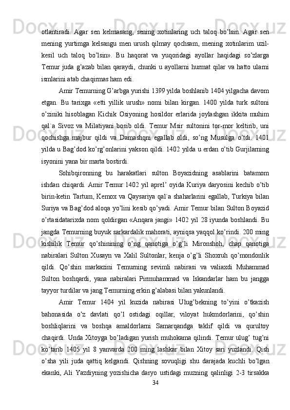 otlantiradi.   Agar   sen   kelmasang,   sening   xotinlaring   uch   taloq   bo’lsin.   Agar   sen
mening   yurtimga   kelsangu   men   urush   qilmay   qochsam,   mening   xotinlarim   uzil-
kesil   uch   taloq   bo’lsin».   Bu   haqorat   va   yuqoridagi   ayollar   haqidagi   so’zlarga
Temur   juda   g’azab   bilan   qaraydi,   chunki   u   ayollarni   hurmat   qilar   va   hatto   ularni
ismlarini atab chaqirmas ham edi.
Amir Temurning G’arbga yurishi 1399 yilda boshlanib 1404 yilgacha davom
etgan.   Bu   tarixga   «etti   yillik   urush»   nomi   bilan   kirgan.   1400   yilda   turk   sultoni
o’ziniki   hisoblagan   Kichik   Osiyoning   hosildor   erlarida   joylashgan   ikkita   muhim
qal`a   Sivoz   va   Milatiyani   bosib   oldi.   Temur   Msir   sultonini   tor-mor   keltirib,   uni
qochishga   majbur   qildi   va   Damashqni   egallab   oldi,   so’ng   Musulga   o’tdi.   1401
yilda u Bag’dod ko’rg’onlarini yakson qildi. 1402 yilda u erdan o’tib Gurjilarning
isyonini yana bir marta bostirdi.
Sohibqironning   bu   harakatlari   sulton   Boyazidning   asablarini   batamom
ishdan chiqardi. Amir Temur  1402 yil  aprel’  oyida Kuriya daryosini  kechib o’tib
birin-ketin Tartum, Kemox va Qaysariya qal`a shaharlarini egallab, Turkiya bilan
Suriya va Bag’dod aloqa yo’lini kesib qo’yadi. Amir Temur bilan Sulton Boyazid
o’rtasidatarixda nom  qoldirgan «Anqara jangi» 1402 yil  28 iyunda boshlandi. Bu
jangda Temurning buyuk sarkardalik mahorati, ayniqsa yaqqol ko’rindi. 200 ming
kishilik   Temur   qo’shinining   o’ng   qanotiga   o’g’li   Mironshoh,   chap   qanotiga
nabiralari   Sulton   Xusayn   va   Xalil   Sultonlar,   kenja   o’g’li   Shoxruh   qo’mondonlik
qildi.   Qo’shin   markazini   Temurning   sevimli   nabirasi   va   valiaxdi   Muhammad
Sulton   boshqardi,   yana   nabiralari   Pirmuhammad   va   Iskandarlar   ham   bu   jangga
tayyor turdilar va jang Temurning erkin g’alabasi bilan yakunlandi. 
Amir   Temur   1404   yil   kuzida   nabirasi   Ulug’bekning   to’yini   o’tkazish
bahonasida   o’z   davlati   qo’l   ostidagi   oqillar,   viloyat   hukmdorlarini,   qo’shin
boshliqlarini   va   boshqa   amaldorlarni   Samarqandga   taklif   qildi   va   qurultoy
chaqirdi.  Unda   Xitoyga  bo’ladigan   yurish   muhokama   qilindi.   Temur   ulug’   tug’ni
ko’tarib   1405   yil   8   yanvarda   200   ming   lashkar   bilan   Xitoy   sari   yuzlandi.   Qish
o’sha   yili   juda   qattiq   kelgandi.   Qishning   sovuqligi   shu   darajada   kuchli   bo’lgan
ekanki,   Ali   Yazdiyning   yozishicha   daryo   ustidagi   muzning   qalinligi   2-3   tirsakka
34 
