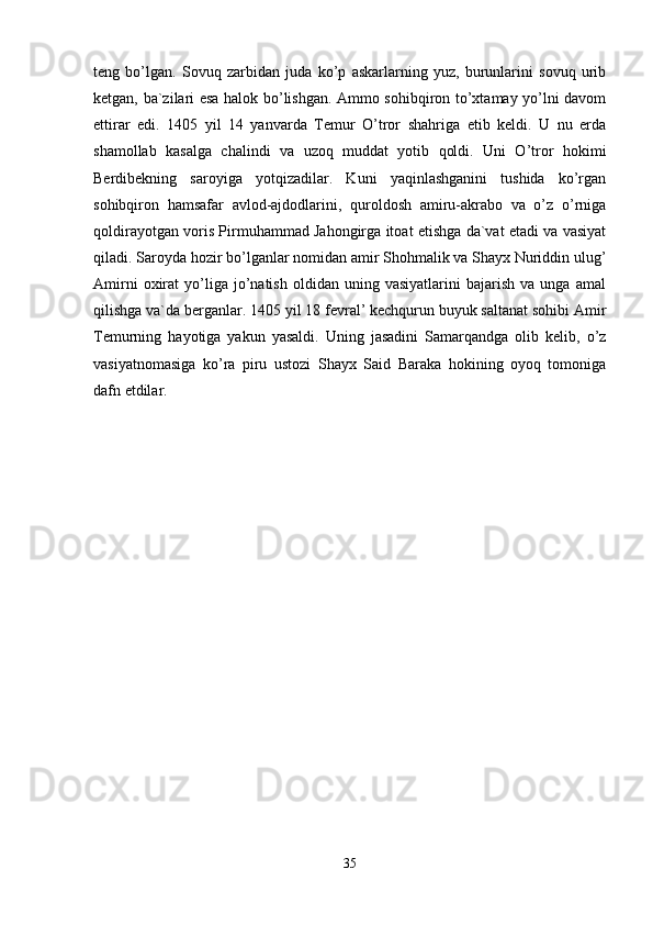 teng   bo’lgan.   Sovuq   zarbidan   juda   ko’p   askarlarning   yuz,   burunlarini   sovuq   urib
ketgan, ba`zilari esa halok bo’lishgan. Ammo sohibqiron to’xtamay yo’lni davom
ettirar   edi.   1405   yil   14   yanvarda   Temur   O’tror   shahriga   etib   keldi.   U   nu   erda
shamollab   kasalga   chalindi   va   uzoq   muddat   yotib   qoldi.   Uni   O’tror   hokimi
Berdibekning   saroyiga   yotqizadilar.   Kuni   yaqinlashganini   tushida   ko’rgan
sohibqiron   hamsafar   avlod-ajdodlarini,   quroldosh   amiru-akrabo   va   o’z   o’rniga
qoldirayotgan voris Pirmuhammad Jahongirga itoat etishga da`vat etadi va vasiyat
qiladi. Saroyda hozir bo’lganlar nomidan amir Shohmalik va Shayx Nuriddin ulug’
Amirni   oxirat   yo’liga   jo’natish   oldidan   uning  vasiyatlarini   bajarish   va  unga   amal
qilishga va`da berganlar. 1405 yil 18 fevral’ kechqurun buyuk saltanat sohibi Amir
Temurning   hayotiga   yakun   yasaldi.   Uning   jasadini   Samarqandga   olib   kelib,   o’z
vasiyatnomasiga   ko’ra   piru   ustozi   Shayx   Said   Baraka   hokining   oyoq   tomoniga
dafn etdilar. 
35 