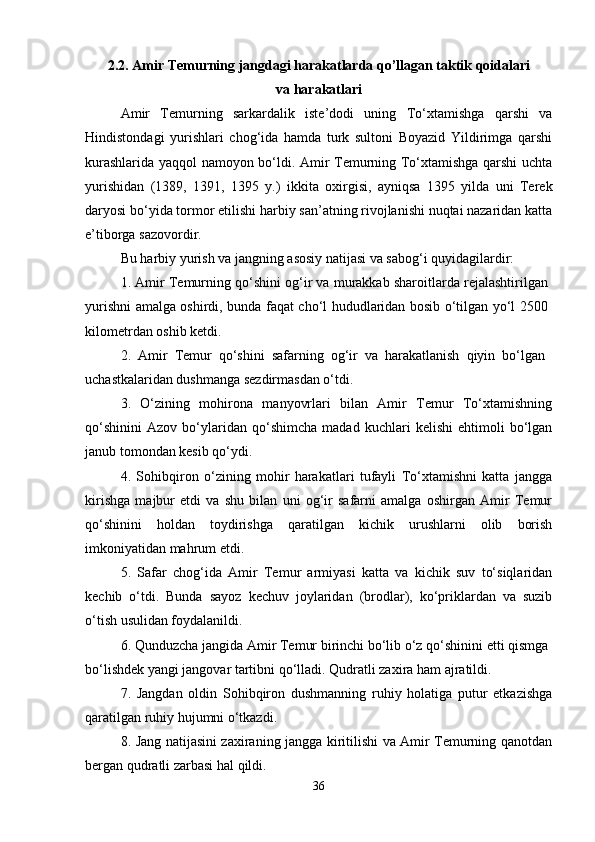 2.2. Amir Temurning jangdagi harakatlarda qo’llagan taktik qoidalari
va harakatlari
Amir   Temurning   sarkardalik   iste’dodi   uning   To‘xtamishga   qarshi   va
Hindistondagi   yurishlari   chog‘ida   hamda   turk   sultoni   Boyazid   Yildirimga   qarshi
kurashlarida yaqqol namoyon bo‘ldi. Amir Temurning To‘xtamishga qarshi uchta
yurishidan   (1389,   1391,   1395   y.)   ikkita   oxirgisi,   ayniqsa   1395   yilda   uni   Terek
daryosi bo‘yida tor mor etilishi harbiy san’atning rivojlanishi nuqtai nazaridan katta
e’tiborga sazovordir. 
Bu harbiy yurish va jangning asosiy natijasi va sabog‘i quyidagilardir: 
1. Amir Temurning qo‘shini og‘ir va murakkab sharoitlarda rejalashtirilgan 
yurishni amalga oshirdi, bunda faqat cho‘l hududlaridan bosib o‘tilgan yo‘l 2500  
kilometrdan oshib ketdi. 
2.   Amir   Temur   qo‘shini   safarning   og‘ir   va   harakatlanish   qiyin   bo‘lgan  
uchastkalaridan dushmanga sezdirmasdan o‘tdi. 
3.   O‘zining   mohirona   manyovrlari   bilan   Amir   Temur   To‘xtamishning
qo‘shinini   Azov   bo‘ylaridan   qo‘shimcha   madad   kuchlari   kelishi   ehtimoli   bo‘lgan
janub tomondan kesib qo‘ydi. 
4.   Sohibqiron   o‘zining   mohir   harakatlari   tufayli   To‘xtamishni   katta   jangga
kirishga   majbur   etdi   va   shu   bilan   uni   og‘ir   safarni   amalga   oshirgan   Amir   Temur
qo‘shinini   holdan   toydirishga   qaratilgan   kichik   urushlarni   olib   borish
imkoniyatidan mahrum etdi. 
5.   Safar   chog‘ida   Amir   Temur   armiyasi   katta   va   kichik   suv   to‘siqlaridan
kechib   o‘tdi.   Bunda   sayoz   kechuv   joylaridan   (brodlar),   ko‘priklardan   va   suzib
o‘tish usulidan foydalanildi. 
6. Qunduzcha jangida Amir Temur birinchi bo‘lib o‘z qo‘shinini etti qismga 
bo‘lishdek yangi jangovar tartibni qo‘lladi. Qudratli zaxira ham ajratildi. 
7.   Jangdan   oldin   Sohibqiron   dushmanning   ruhiy   holatiga   putur   etkazishga
qaratilgan ruhiy hujumni o‘tkazdi. 
8. Jang natijasini zaxiraning jangga kiritilishi va Amir Temurning qanotdan
bergan qudratli zarbasi hal qildi. 
36 