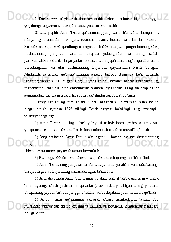 9. Dushmanni ta’qib etish shunday shiddat bilan olib borildiki, u bir joyga  
yig‘ilishga ulgurmasdan tarqalib ketdi yoki tor–mor etildi. 
SHunday qilib, Amir Temur qo‘shinining jangovar tartibi uchta chiziqni o‘z
ichiga olgan: birinchi – avangard, ikkinchi – asosiy kuchlar va uchinchi – zaxira.  
Birinchi chiziqni engil qurollangan jangchilar tashkil etib, ular jangni boshlaganlar,
dushmanning   jangovar   tartibini   tarqatib   yuborganlar   va   uning   safida
parokandalikni keltirib chiqarganlar. Ikkinchi chiziq qo‘shinlari og‘ir qurollar bilan
qurollanganlar   va   ular   dushmanning   hujumini   qaytarishlari   kerak   bo‘lgan.
Markazda   saflangan   qo‘l   qo‘shinning   asosini   tashkil   etgan   va   ko‘p   hollarda
jangning   taqdirini   hal   qilgan.   Engil   piyodalar   bo‘linmalari   asosiy   avangardning,
markazning,   chap   va   o‘ng   qanotlardan   oldinda   joylashgan.   O‘ng   va   chap   qanot
avangardlari hamda arergard faqat otliq qo‘shinlardan iborat bo‘lgan. 
Harbiy   san’atning   rivojlanishi   nuqtai   nazaridan   To‘xtamish   bilan   bo‘lib
o‘tgan   urush,   ayniqsa   1395   yildagi   Terek   daryosi   bo‘yidagi   jang   quyidagi  
xususiyatlarga ega: 
1)   Amir   Temur   qo‘llagan   harbiy   hiylasi   tufayli   hech   qanday   xatarsiz   va  
yo‘qotishlarsiz o‘z qo‘shinini Terek daryosidan olib o‘tishga muvaffaq bo‘ldi. 
2)   Jang   arafasida   Amir   Temur   o‘z   lagerini   jihozladi   va   uni   dushmanning
tungi  
ehtimoliy hujumini qaytarish uchun tayyorladi. 
3) Bu jangda ikkala tomon ham o‘z qo‘shinini etti qismga bo‘lib safladi. 
4)  Amir Temurning jangovar tartibi  chuqur qilib yaratildi  va mudofaaning  
barqarorligini va hujumning samaradorligini ta’minladi. 
5) Jang davomida Amir Temurning qo‘shini  turli il taktik usullarni – tezlik
bilan hujumga o‘tish, pistirmalar, quranlar (aravalardan yaratilgan to‘siq) yaratish,
otliqlarning piyoda tartibda jangga o‘tishlari va boshqalarni juda samarali qo‘lladi. 
6)   Amir   Temur   qo‘shinning   samarali   o‘zaro   hamkorligini   tashkil   etib
murakkab vaziyatdan chiqib ketishni ta’minladi va keyinchalik muqarrar g‘alabani
qo‘lga kiritdi. 
37 