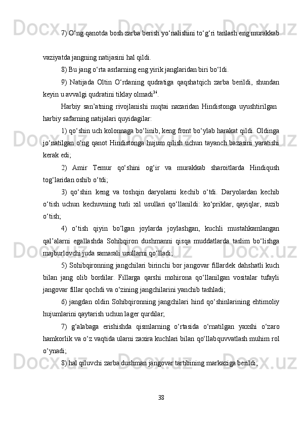 7) O‘ng qanotda bosh zarba berish yo‘nalishini to‘g‘ri tanlash eng murakkab
vaziyatda jangning natijasini hal qildi. 
8) Bu jang o‘rta asrlarning eng yirik janglaridan biri bo‘ldi. 
9)   Natijada   Oltin   O‘rdaning   qudratiga   qaqshatqich   zarba   berildi,   shundan
keyin u avvalgi qudratini tiklay olmadi 36
. 
Harbiy   san’atning   rivojlanishi   nuqtai   nazaridan   Hindistonga   uyushtirilgan  
harbiy safarning natijalari quyidagilar: 
1) qo‘shin uch kolonnaga bo‘linib, keng front bo‘ylab harakat qildi. Oldinga
jo‘natilgan o‘ng qanot Hindistonga hujum qilish uchun tayanch bazasini  yaratishi
kerak edi; 
2)   Amir   Temur   qo‘shini   og‘ir   va   murakkab   sharoitlarda   Hindiqush
tog‘laridan oshib o‘tdi; 
3)   qo‘shin   keng   va   toshqin   daryolarni   kechib   o‘tdi.   Daryolardan   kechib
o‘tish   uchun   kechuvning   turli   xil   usullari   qo‘llanildi:   ko‘priklar,   qayiqlar,   suzib
o‘tish; 
4)   o‘tish   qiyin   bo‘lgan   joylarda   joylashgan,   kuchli   mustahkamlangan
qal’alarni   egallashda   Sohibqiron   dushmanni   qisqa   muddatlarda   taslim   bo‘lishga
majburlovchi juda samarali usullarni qo‘lladi; 
5) Sohibqironning jangchilari birinchi bor jangovar fillardek dahshatli kuch
bilan   jang   olib   bordilar.   Fillarga   qarshi   mohirona   qo‘llanilgan   vositalar   tufayli
jangovar fillar qochdi va o‘zining jangchilarini yanchib tashladi; 
6)   jangdan   oldin   Sohibqironning   jangchilari   hind   qo‘shinlarining   ehtimoliy
hujumlarini qaytarish uchun lager qurdilar; 
7)   g‘alabaga   erishishda   qismlarning   o‘rtasida   o‘rnatilgan   yaxshi   o‘zaro
hamkorlik va o‘z vaqtida ularni zaxira kuchlari bilan qo‘llab quvvatlash muhim rol
o‘ynadi; 
8) hal qiluvchi zarba dushman jangovar tartibining markaziga berildi; 
38 
