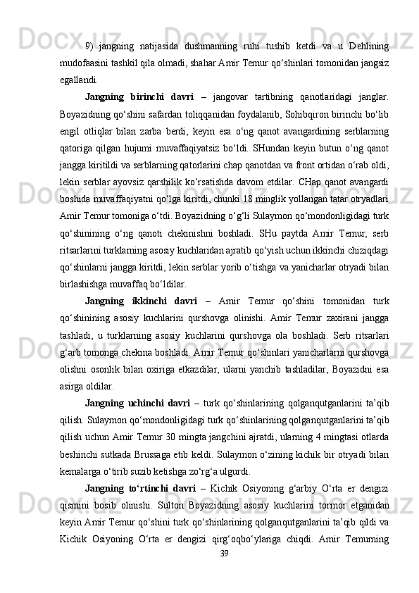 9)   jangning   natijasida   dushmanning   ruhi   tushib   ketdi   va   u   Dehlining
mudofaasini tashkil qila olmadi, shahar Amir Temur qo‘shinlari tomonidan jangsiz
egallandi. 
Jangning   birinchi   davri   –   jangovar   tartibning   qanotlaridagi   janglar.
Boyazidning qo‘shini safardan toliqqanidan foydalanib, Sohibqiron birinchi bo‘lib
engil   otliqlar   bilan   zarba   berdi,   keyin   esa   o‘ng   qanot   avangardining   serblarning
qatoriga   qilgan   hujumi   muvaffaqiyatsiz   bo‘ldi.   SHundan   keyin   butun   o‘ng   qanot
jangga kiritildi va serblarning qatorlarini chap qanotdan va front ortidan o‘rab oldi,
lekin  serblar   ayovsiz  qarshilik  ko‘rsatishda   davom   etdilar.  CHap  qanot  avangardi
boshida muvaffaqiyatni qo‘lga kiritdi, chunki 18 minglik yollangan tatar otryadlari
Amir Temur tomoniga o‘tdi. Boyazidning o‘g‘li Sulaymon qo‘mondonligidagi turk
qo‘shinining   o‘ng   qanoti   chekinishni   boshladi.   SHu   paytda   Amir   Temur,   serb
ritsarlarini turklarning asosiy kuchlaridan ajratib qo‘yish uchun ikkinchi chiziqdagi
qo‘shinlarni jangga kiritdi, lekin serblar yorib o‘tishga va yanicharlar otryadi bilan
birlashishga muvaffaq bo‘ldilar. 
Jangning   ikkinchi   davri   –   Amir   Temur   qo‘shini   tomonidan   turk
qo‘shinining   asosiy   kuchlarini   qurshovga   olinishi.   Amir   Temur   zaxirani   jangga
tashladi,   u   turklarning   asosiy   kuchlarini   qurshovga   ola   boshladi.   Serb   ritsarlari
g‘arb tomonga chekina boshladi. Amir Temur qo‘shinlari yanicharlarni qurshovga
olishni   osonlik   bilan   oxiriga   etkazdilar,   ularni   yanchib   tashladilar,   Boyazidni   esa
asirga oldilar. 
Jangning   uchinchi   davri   –   turk   qo‘shinlarining   qolgan qutganlarini   ta’qib
qilish. Sulaymon qo‘mondonligidagi turk qo‘shinlarining qolgan qutganlarini ta’qib
qilish uchun Amir Temur 30 mingta jangchini ajratdi, ularning 4 mingtasi otlarda
beshinchi sutkada Brussaga etib keldi. Sulaymon o‘zining kichik bir otryadi bilan
kemalarga o‘tirib suzib ketishga zo‘rg‘a ulgurdi. 
Jangning   to‘rtinchi   davri   –   Kichik   Osiyoning   g‘arbiy   O‘rta   er   dengizi
qismini   bosib   olinishi.   Sulton   Boyazidning   asosiy   kuchlarini   tor mor   etganidan
keyin Amir Temur qo‘shini turk qo‘shinlarining qolgan qutganlarini ta’qib qildi va
Kichik   Osiyoning   O‘rta   er   dengizi   qirg‘oqbo‘ylariga   chiqdi.   Amir   Temurning
39 