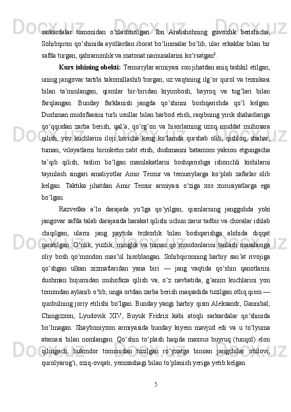 sarkardalar   tomonidan   o zlashtirilgan.   Ibn   Arabshohning   guvoxlik   berishicha,ʻ
Sohibqiron qo shinida ayollardan iborat bo linmalar bo lib, ular erkaklar bilan bir	
ʻ ʻ ʻ
safda turgan, qahramonlik va matonat namunalarini ko rsatgan	
ʻ 3
. 
Kurs ishining obekti:  Temuriylar armiyasi son jihatdan aniq tashkil etilgan,
uning jangovar tartibi takomillashib borgan, uz vaqtining ilg or qurol va texnikasi	
ʻ
bilan   ta minlangan,   qismlar   bir-biridan   kiyimbosh,   bayroq   va   tug lari   bilan	
ʼ ʻ
farqlangan.   Bunday   farklanish   jangda   qo shinni   boshqarishda   qo l   kelgan.	
ʻ ʻ
Dushman mudofaasini turli usullar bilan barbod etish, raqibning yirik shaharlariga
qo qqisdan   zarba   berish,   qal a,   qo rg on   va   hisorlarning   uzoq   muddat   muhosara	
ʻ ʼ ʻ ʻ
qilish,   yov   kuchlarini   iloji   boricha   keng   ko lamda   qurshab   olib,   qishloq,   shahar,	
ʻ
tuman,  viloyatlarni  birinketin  zabt   etish,  dushmanni   batamom  yakson   etgungacha
ta qib   qilish,   taslim   bo lgan   mamlakatlarni   boshqarishga   ishonchli   kishilarni	
ʼ ʻ
tayinlash   singari   amaliyotlar   Amir   Temur   va   temuriylarga   ko plab   zafarlar   olib	
ʻ
kelgan.   Taktika   jihatdan   Amir   Temur   armiyasi   o ziga   xos   xususiyatlarga   ega	
ʻ
bo lgan.	
ʻ
Razvedka   a lo   darajada   yo lga   qo yilgan,   qismlarning   janggohda   yoki	
ʼ ʻ ʻ
jangovar safda talab darajasida harakat qilishi uchun zarur tadbir va choralar ishlab
chiqilgan,   ularni   jang   paytida   tezkorlik   bilan   boshqarishga   alohida   diqqat
qaratilgan.   O nlik,   yuzlik,   minglik   va   tuman   qo mondonlarini   tanlash   masalasiga	
ʻ ʻ
oliy   bosh   qo mondon   mas ul   hisoblangan.   Sohibqironning   harbiy   san at   rivojiga
ʻ ʼ ʼ
qo shgan   ulkan   xizmatlaridan   yana   biri   —   jang   vaqtida   qo shin   qanotlarini	
ʻ ʻ
dushman   hujumidan   muhofaza   qilish   va,   o z   navbatida,   g anim   kuchlarini   yon	
ʻ ʻ
tomondan aylanib o tib, unga ortdan zarba berish maqsadida tuzilgan otliq qism —	
ʻ
qunbulning joriy etilishi bo lgan. Bunday yangi harbiy qism Aleksandr, Gannibal,	
ʻ
Chingizxon,   Lyudovik   XIV,   Buyuk   Fridrix   kabi   atoqli   sarkardalar   qo shinida	
ʻ
bo lmagan.   Shayboniyxon   armiyasida   bunday   kiyem   mavjud   edi   va   u   to lyuma	
ʻ ʻ
atamasi   bilan   nomlangan.   Qo shin   to plash   haqida   maxsus   buyruq   (tunqol)   elon	
ʻ ʻ
qilingach,   hukmdor   tomonidan   tuzilgan   ro yxatga   binoan   jangchilar   otulovi,	
ʻ
qurolyarog i, oziq-ovqati, yemxashagi bilan to planish yeriga yetib kelgan. 	
ʻ ʻ
5 