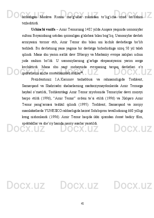 birlashgan   Moskva   Rusini   mo‘g‘ullar   zulmidan   to‘lig‘icha   ozod   bo‘lishini
tezlashtirdi. 
Uchinchi vazifa  – Amir Temurning 1402 yilda Anqara yaqinida usmoniylar
sultoni Boyazidning ustidan qozonilgan g‘alabasi bilan bog‘liq. Usmoniylar davlati
armiyasini   tor mor   etib,   Amir   Temur   shu   bilan   uni   kichik   davlatlarga   bo‘lib
tashladi.   Bu   davlatning   yana   yagona   bir   davlatga   birlashishiga   uzoq   50   yil   talab
qilindi.   Mana   shu   yarim   asrlik   davr   SHarqiy   va   Markaziy   evropa   xalqlari   uchun
juda   muhim   bo‘ldi.   U   usmoniylarning   g‘arbga   ekspansiyasini   yarim   asrga
kechiktirdi.   Mana   shu   vaqt   mobaynida   evropaning   tarqoq   davlatlari   o‘z
qudratlarini ancha mustahkamlab oldilar 40
. 
Prezidentimiz   I.A.Karimov   tashabbusi   va   rahnamoligida   Toshkent,
Samarqand   va   Shahrisabz   shaharlarning   markaziymaydonlarida   Amir   Temurga
haykal o’rnatildi, Toshkentdagi Amir Temur xiyobonida Temuriylar davri muzeyi
barpo   etildi   (1996),   “Amir   Temur”   ordeni   ta’si   etildi   (1996)   va   Xalqaro   Amir
Temur   jamg’armasi   tashkil   qilindi   (1995).   Toshkent,   Samarqand   va   xorijiy
mamlakatlarda YUNESKO rahbarligida hazrat Sohibqiron tavalludining 660 yilligi
keng   nishonlandi   (1996).   Amir   Temur   haqida   ikki   qismdan   iborat   badiiy   film,
spektakllar va she’riy hamda nasriy asarlar yaratildi. 
41 