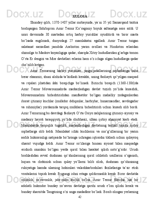 XULOSA
Shunday qilib, 1370-1407 yillar mobaynida, ya`ni 35 yil Samarqand taxtini
boshqargan   Sohibqiron   Amir   Temur   Ko’ragoniy   buyuk   saltanatga   asos   soldi.   U
umri   davomida   30   martadan   ortiq   harbiy   yurishlar   uyushtirdi   va   biror   marta
bo’lsada   engilmadi,   dunyodagi   27   mamlakatni   egalladi.   Amir   Temur   tuzgan
salatanat   sarxadlari   janubda   Arabiston   yarim   orollari   va   Hindiston   erlaridan
shimolga to Maskov knyazligiga qadar, sharqda Xitoy hududlaridan g’arbga tomon
O’rta Er dengizi va Misr davlatlari erlarini ham o’z ichiga olgan hududlarga qadar
cho’zilib ketgan.    
Amir   Temurning   harbiy   yurishlari,   jangu-jadallarining   oqibatlariga   baho
berar ekanmiz, shuni alohida ta’kidlash kerakki, uning faoliayti qo’yilgan maqsad
va   rejalari   jihatidan   ikki   bosqichga   bo’linadi.   Birinchi   bosqich   (1360-1386)da
Amir   Temur   Movarounnahrda   markazlashgan   davlat   tuzish   yo’lida   kurashdi,
Movarounnahrni   birlashtirishdan   manfaatdor   bo’lgan   mahalliy   zodagonlardan
iborat   ijtimoiy   kuchlar   (mulkdor   dehqonlar,   harbiylar,   hunarmandlar,   savdogarlar
va   ruhoniylar)   yordamida   tarqoq   mulklarni   birlashtirish   uchun   kurash   olib   bordi.
Amir Temurning bu davrdagi faoliayti O’rta Osiyo xalqlarining ijtimoiy-siyosiy va
madaniy   hayoti   taraqqiyoti   yo’lida   shubhasiz,   ulkan   ijobiy   ahamiyat   kasb   etadi.
Mamlakatda   tarqoqlik   tugatilib,   markazlashgan   davlatning   tashkil   topishi   ijobiy
oqibatlarga   olib   keldi.   Mamlakat   ichki   kuchlarini   va   mo’g’ullarning   bir   yarim
asrlik hukmronligi natijasida bo’hronga uchragan iqtisodni tiklash uchun qulayroq
sharoit   vujudga   keldi.   Amir   Temur   so’zlariga   binoan   siyosat   bilan   maqsadga
erishish   mumkin   bo’lgan   yerda   qurol   bilan   harakat   qilish   noto’g’ridir.   Urush
boshlashdan   avval   dushman   qo’shinlarining   qurol   ishlatish   usullarini   o’rganish,
hujum   va   chekinish   uchun   qulay   yo’llarni   bilib   olish,   dushman   qo’shinining
ruhiyatiga   hamda   ularning   hokimlari   valashkarboshilari   fazilatlariga   ta’sir   etish
vositalarini topish kerak. Bugungi ishni  ertaga qoldirmaslik kerak. Biror davlatda
zolimlik,   zo’ravonlik,   jabr-zulm   kuchli   bo’lsa,   Amir   Temur   fikricha,   har   bir
adolatli   hukmdor   bunday   zo’ravon   davlatga   qarshi   urush   e’lon   qilishi   kerak   va
bunday sharoitda Tangrining o’zi unga madadkor bo’ladi. Bosib olingan yerlarning
42 