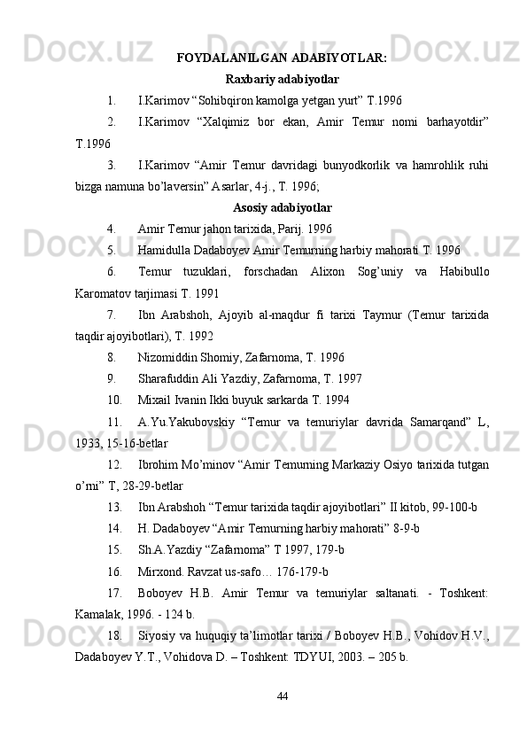 FOYDALANILGAN ADABIYOTLAR:
Raxbariy adabiyotlar
1. I.Karimov “Sohibqiron kamolga yetgan yurt” T.1996 
2. I.Karimov   “Xalqimiz   bor   ekan,   Amir   Temur   nomi   barhayotdir”
T.1996 
3. I.Karimov   “Amir   Temur   davridagi   bunyodkorlik   va   hamrohlik   ruhi
bizga namuna bo’laversin” Asarlar, 4-j., T. 1996; 
Asosiy adabiyotlar
4. Amir Temur jahon tarixida, Parij. 1996 
5. Hamidulla Dadaboyev Amir Temurning harbiy mahorati T. 1996 
6. Temur   tuzuklari,   forschadan   Alixon   Sog’uniy   va   Habibullo
Karomatov tarjimasi T. 1991 
7. Ibn   Arabshoh,   Ajoyib   al-maqdur   fi   tarixi   Taymur   (Temur   tarixida
taqdir ajoyibotlari), T. 1992 
8. Nizomiddin Shomiy, Zafarnoma, T. 1996 
9. Sharafuddin Ali Yazdiy, Zafarnoma, T. 1997 
10. Mixail Ivanin Ikki buyuk sarkarda T. 1994 
11. A.Yu.Yakubovskiy   “Temur   va   temuriylar   davrida   Samarqand”   L,
1933, 15-16-betlar 
12. Ibrohim Mo’minov “Amir Temurning Markaziy Osiyo tarixida tutgan
o’rni” T, 28-29-betlar 
13. Ibn Arabshoh “Temur tarixida taqdir ajoyibotlari” II kitob, 99-100-b 
14. H. Dadaboyev “Amir Temurning harbiy mahorati” 8-9-b 
15. Sh.A.Yazdiy “Zafarnoma” T 1997, 179-b 
16. Mirxond. Ravzat us-safo… 176-179-b 
17. Boboyev   H.B.   Amir   Temur   va   temuriylar   saltanati.   -   Toshkent:
Kamalak, 1996. - 124 b. 
18. Siyosiy va huquqiy ta’limotlar tarixi / Boboyev H.B., Vohidov H.V.,
Dadaboyev Y.T., Vohidova D. – Toshkent: TDYUI, 2003. – 205 b. 
44 