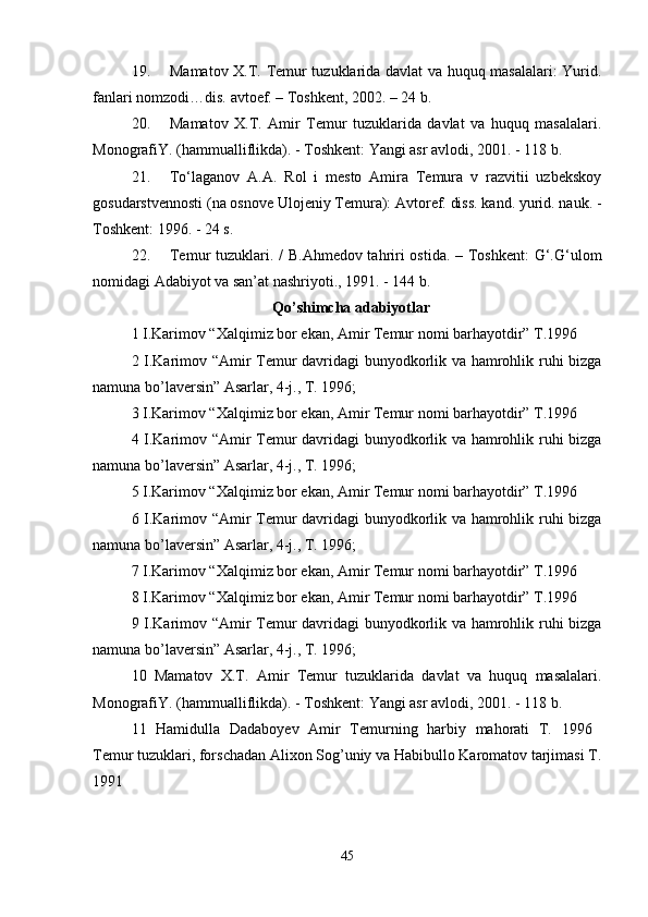19. Mamatov X.T. Temur tuzuklarida davlat va huquq masalalari: Yurid.
fanlari nomzodi…dis. avtoef. – Toshkent, 2002. – 24 b. 
20. Mamatov   X.T.   Amir   Temur   tuzuklarida   davlat   va   huquq   masalalari.
MonografiY. (hammualliflikda). - Toshkent: Yangi asr avlodi, 2001. - 118 b. 
21. To‘laganov   A.A.   Rol   i   mesto   Amira   Temura   v   razvitii   uzbekskoy
gosudarstvennosti (na osnove Ulojeniy Temura): Avtoref. diss. kand. yurid. nauk. -
Toshkent: 1996. - 24 s. 
22. Temur tuzuklari. / B.Ahmedov tahriri  ostida. – Toshkent:  G‘.G‘ulom
nomidagi Adabiyot va san’at nashriyoti., 1991. - 144 b. 
Qo’shimcha adabiyotlar
1 I.Karimov “Xalqimiz bor ekan, Amir Temur nomi barhayotdir” T.1996 
2 I.Karimov “Amir Temur davridagi bunyodkorlik va hamrohlik ruhi bizga
namuna bo’laversin” Asarlar, 4-j., T. 1996; 
3 I.Karimov “Xalqimiz bor ekan, Amir Temur nomi barhayotdir” T.1996 
4 I.Karimov “Amir Temur davridagi bunyodkorlik va hamrohlik ruhi bizga
namuna bo’laversin” Asarlar, 4-j., T. 1996; 
5 I.Karimov “Xalqimiz bor ekan, Amir Temur nomi barhayotdir” T.1996 
6 I.Karimov “Amir Temur davridagi bunyodkorlik va hamrohlik ruhi bizga
namuna bo’laversin” Asarlar, 4-j., T. 1996; 
7 I.Karimov “Xalqimiz bor ekan, Amir Temur nomi barhayotdir” T.1996 
8 I.Karimov “Xalqimiz bor ekan, Amir Temur nomi barhayotdir” T.1996 
9 I.Karimov “Amir Temur davridagi bunyodkorlik va hamrohlik ruhi bizga
namuna bo’laversin” Asarlar, 4-j., T. 1996; 
10   Mamatov   X.T.   Amir   Temur   tuzuklarida   davlat   va   huquq   masalalari.
MonografiY. (hammualliflikda). - Toshkent: Yangi asr avlodi, 2001. - 118 b. 
11   Hamidulla   Dadaboyev   Amir   Temurning   harbiy   mahorati   T.   1996  
Temur tuzuklari, forschadan Alixon Sog’uniy va Habibullo Karomatov tarjimasi T.
1991 
 
45 