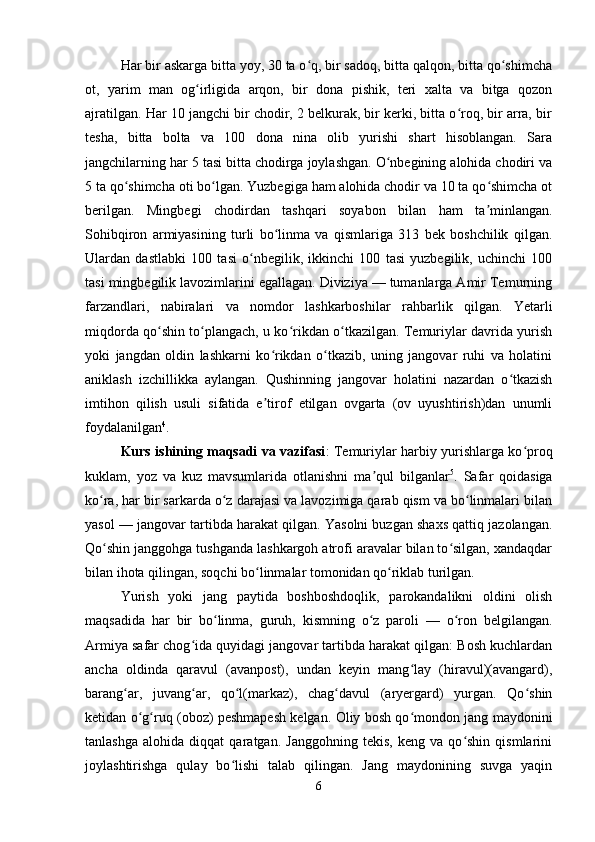Har bir askarga bitta yoy, 30 ta o q, bir sadoq, bitta qalqon, bitta qo shimchaʻ ʻ
ot,   yarim   man   og irligida   arqon,   bir   dona   pishik,   teri   xalta   va   bitga   qozon	
ʻ
ajratilgan. Har 10 jangchi bir chodir, 2 belkurak, bir kerki, bitta o roq, bir arra, bir	
ʻ
tesha,   bitta   bolta   va   100   dona   nina   olib   yurishi   shart   hisoblangan.   Sara
jangchilarning har 5 tasi bitta chodirga joylashgan. O nbegining alohida chodiri va	
ʻ
5 ta qo shimcha oti bo lgan. Yuzbegiga ham alohida chodir va 10 ta qo shimcha ot	
ʻ ʻ ʻ
berilgan.   Mingbegi   chodirdan   tashqari   soyabon   bilan   ham   ta minlangan.	
ʼ
Sohibqiron   armiyasining   turli   bo linma   va   qismlariga   313   bek   boshchilik   qilgan.	
ʻ
Ulardan   dastlabki   100   tasi   o nbegilik,   ikkinchi   100   tasi   yuzbegilik,   uchinchi   100	
ʻ
tasi mingbegilik lavozimlarini egallagan. Diviziya — tumanlarga Amir Temurning
farzandlari,   nabiralari   va   nomdor   lashkarboshilar   rahbarlik   qilgan.   Yetarli
miqdorda qo shin to plangach, u ko rikdan o tkazilgan. Temuriylar davrida yurish	
ʻ ʻ ʻ ʻ
yoki   jangdan   oldin   lashkarni   ko rikdan   o tkazib,   uning   jangovar   ruhi   va   holatini	
ʻ ʻ
aniklash   izchillikka   aylangan.   Qushinning   jangovar   holatini   nazardan   o tkazish	
ʻ
imtihon   qilish   usuli   sifatida   e tirof   etilgan   ovgarta   (ov   uyushtirish)dan   unumli	
ʼ
foydalanilgan 4
. 
Kurs ishining maqsadi va vazifasi : Temuriylar harbiy yurishlarga ko proq	
ʻ
kuklam,   yoz   va   kuz   mavsumlarida   otlanishni   ma qul   bilganlar	
ʼ 5
.   Safar   qoidasiga
ko ra, har bir sarkarda o z darajasi va lavozimiga qarab qism va bo linmalari bilan	
ʻ ʻ ʻ
yasol — jangovar tartibda harakat qilgan. Yasolni buzgan shaxs qattiq jazolangan.
Qo shin janggohga tushganda lashkargoh atrofi aravalar bilan to silgan, xandaqdar
ʻ ʻ
bilan ihota qilingan, soqchi bo linmalar tomonidan qo riklab turilgan. 	
ʻ ʻ
Yurish   yoki   jang   paytida   boshboshdoqlik,   parokandalikni   oldini   olish
maqsadida   har   bir   bo linma,   guruh,   kismning   o z   paroli   —   o ron   belgilangan.	
ʻ ʻ ʻ
Armiya safar chog ida quyidagi jangovar tartibda harakat qilgan: Bosh kuchlardan	
ʻ
ancha   oldinda   qaravul   (avanpost),   undan   keyin   mang lay   (hiravul)(avangard),	
ʻ
barang ar,   juvang ar,   qo l(markaz),   chag davul   (aryergard)   yurgan.   Qo shin	
ʻ ʻ ʻ ʻ ʻ
ketidan o g ruq (oboz) peshmapesh kelgan. Oliy bosh qo mondon jang maydonini	
ʻ ʻ ʻ
tanlashga   alohida   diqqat   qaratgan.   Janggohning   tekis,   keng   va   qo shin   qismlarini	
ʻ
joylashtirishga   qulay   bo lishi   talab   qilingan.   Jang   maydonining   suvga   yaqin	
ʻ
6 