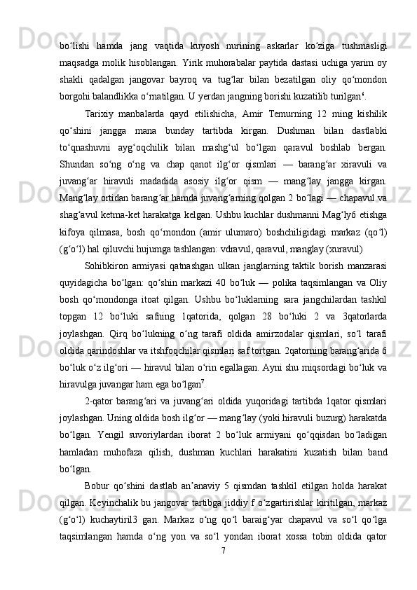 bo lishi   hamda   jang   vaqtida   kuyosh   nurining   askarlar   ko ziga   tushmasligiʻ ʻ
maqsadga  molik hisoblangan.  Yirik muhorabalar  paytida dastasi  uchiga  yarim  oy
shakli   qadalgan   jangovar   bayroq   va   tug lar   bilan   bezatilgan   oliy   qo mondon	
ʻ ʻ
borgohi balandlikka o rnatilgan. U yerdan jangning borishi kuzatilib turilgan	
ʻ 6
. 
Tarixiy   manbalarda   qayd   etilishicha,   Amir   Temurning   12   ming   kishilik
qo shini   jangga   mana   bunday   tartibda   kirgan.   Dushman   bilan   dastlabki	
ʻ
to qnashuvni   ayg oqchilik   bilan   mashg ul   bo lgan   qaravul   boshlab   bergan.
ʻ ʻ ʻ ʻ
Shundan   so ng   o ng   va   chap   qanot   ilg or   qismlari   —   barang ar   xiravuli   va	
ʻ ʻ ʻ ʻ
juvang ar   hiravuli   madadida   asosiy   ilg or   qism   —   mang lay   jangga   kirgan.	
ʻ ʻ ʻ
Mang lay ortidan barang ar hamda juvang arning qolgan 2 bo lagi — chapavul va
ʻ ʻ ʻ ʻ
shag avul ketma-ket harakatga kelgan. Ushbu kuchlar dushmanni Mag ly6 etishga
ʻ ʻ
kifoya   qilmasa,   bosh   qo mondon   (amir   ulumaro)   boshchiligidagi   markaz   (qo l)	
ʻ ʻ
(g o l) hal qiluvchi hujumga tashlangan: vdravul, qaravul, manglay (xuravul) 	
ʻ ʻ
Sohibkiron   armiyasi   qatnashgan   ulkan   janglarning   taktik   borish   manzarasi
quyidagicha   bo lgan:   qo shin   markazi   40   bo luk   —   polika   taqsimlangan   va   Oliy	
ʻ ʻ ʻ
bosh   qo mondonga   itoat   qilgan.   Ushbu   bo luklarning   sara   jangchilardan   tashkil	
ʻ ʻ
topgan   12   bo luki   safning   1qatorida,   qolgan   28   bo luki   2   va   3qatorlarda	
ʻ ʻ
joylashgan.   Qirq   bo lukning   o ng   tarafi   oldida   amirzodalar   qismlari,   so l   tarafi	
ʻ ʻ ʻ
oldida qarindoshlar va itshfoqchilar qismlari saf tortgan. 2qatorning barang arida 6	
ʻ
bo luk o z ilg ori — hiravul bilan o rin egallagan. Ayni shu miqsordagi bo luk va	
ʻ ʻ ʻ ʻ ʻ
hiravulga juvangar ham ega bo lgan	
ʻ 7
. 
2-qator   barang ari   va   juvang ari   oldida   yuqoridagi   tartibda   1qator   qismlari	
ʻ ʻ
joylashgan. Uning oldida bosh ilg or — mang lay (yoki hiravuli buzurg) harakatda	
ʻ ʻ
bo lgan.   Yengil   suvoriylardan   iborat   2   bo luk   armiyani   qo qqisdan   bo ladigan	
ʻ ʻ ʻ ʻ
hamladan   muhofaza   qilish,   dushman   kuchlari   harakatini   kuzatish   bilan   band
bo lgan. 
ʻ
Bobur   qo shini   dastlab   an anaviy   5   qismdan   tashkil   etilgan   holda   harakat	
ʻ ʼ
qilgan. Keyinchalik bu jangovar tartibga jiddiy f o zgartirishlar kiritilgan, markaz	
ʻ
(g o l)   kuchaytiril3   gan.   Markaz   o ng   qo l   baraig yar   chapavul   va   so l   qo lga	
ʻ ʻ ʻ ʻ ʻ ʻ ʻ
taqsimlangan   hamda   o ng   yon   va   so l   yondan   iborat   xossa   tobin   oldida   qator	
ʻ ʻ
7 