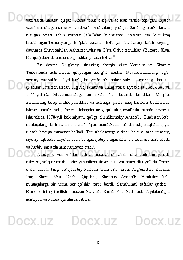vazifasida   harakat   qilgan.   Xossa   tobin   o ng   va   so ldan   tarkib   top   gan,   3qatorʻ ʻ
vazifasini o tagan shaxsiy gvardiya bo y oldidan joy olgan. Saralangan askarlardan	
ʻ ʻ
tuzilgan   xossa   tobin   markaz   (g o l)dan   kuchsizroq,   bo ydan   esa   kuchliroq	
ʻ ʻ ʻ
hisoblangan.Temuriylarga   ko plab   zafarlar   keltirgan   bu   harbiy   tartib   keyingi	
ʻ
davrlarda   Shayboniylar,   Ashtarxoniylar   va   O rta   Osiyo   xonliklari   (Buxoro,   Xiva,	
ʻ
Ko qon) davrida ancha o zgarishlarga duch kelgan	
ʻ ʻ 8
. 
Bu   davrda   Chig’atoy   ulusining   sharqiy   qismi-Yettisuv   va   Sharqiy
Turkistonda   hukmronlik   qilayotgan   mo’g’ul   xonlari   Movarounnahrdagi   og’ir
siyosiy   vaziyatdan   foydalanib,   bu   yerda   o’z   hokimiyatini   o’rnatishga   harakat
qiladilar. Jeta xonlaridan Tug’luq Temur va uning vorisi Ilyosxo’ja 1360-1361 va
1365-yillarda   Movarounnahrga   bir   necha   bor   bostirib   kiradilar.   Mo’g’ul
xonlarining   bosqinchilik   yurishlari   va   zulmiga   qarshi   xalq   harakati   boshlanadi.
Movarounnahr   xalqi   barcha   tabaqalarining   qo’llab-quvvatlashi   hamda   bevosita
ishtirokida   1370-yili   hokimiyatni   qo’lga   olishShimoliy   Anado’li,   Hindiston   kabi
mintaqalarga birligidan mahrum bo’lgan mamlakatni  birlashtirish, istiqlolni  qayta
tiklash   baxtiga  muyassar   bo’ladi.   Temurbek   taxtga  o’tirish   boisi   o’laroq   ijtimoiy,
siyosiy, iqtisodiy hayotda sodir bo’lgan ijobiy o’zgarishlar o’z ifodasini harb ishida
va harbiy san’atda ham namoyon etadi 9
. 
Asosiy   karvon   yo’llari   ustidan   nazorat   o’rnatish,   ulus   qudratini   yanada
oshirish, xalq turmush tarzini yaxshilash singari ustuvor maqsadlar yo’lida Temur
o’sha   davrda   tengi   yo’q   harbiy   kuchlari   bilan   Jeta,   Eron,   Afg’oniston,   Kavkaz,
Iroq,   Shom,   Misr,   Dashti   Qipchoq,   Shimoliy   Anado’li,   Hindiston   kabi
mintaqalarga   bir   necha   bor   qo’shin   tortib   bordi,   olamshumul   zafarlar   quchdi.  
Kurs   ishining   tuzilishi :   mazkur   kurs   ishi   Kirish,   4   ta   katta   bob,   foydalanilgan
adabiyot, va xulosa qismlardan iborat. 
8 