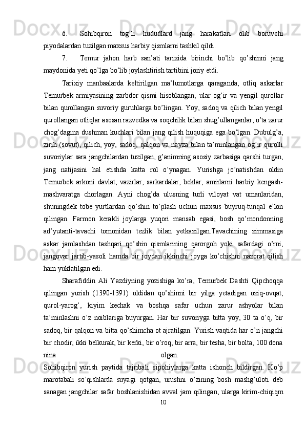 6. Sohibqiron   tog’li   hududlard   jang   harakatlari   olib   boruvchi
piyodalardan tuzilgan maxsus harbiy qismlarni tashkil qildi. 
7. Temur   jahon   harb   san’ati   tarixida   birinchi   bo’lib   qo’shinni   jang
maydonida yeti qo’lga bo’lib joylashtirish tartibini joriy etdi. 
Tarixiy   manbaalarda   keltirilgan   ma’lumotlarga   qaraganda,   otliq   askarlar
Temurbek   armiyasining   zarbdor   qismi   hisoblangan,   ular   og’ir   va   yengil   qurollar
bilan qurollangan suvoriy guruhlarga bo’lingan. Yoy, sadoq va qilich bilan yengil
qurollangan otliqlar asosan razvedka va soqchilik bilan shug’ullanganlar, o’ta zarur
chog’dagina dushman  kuchlari   bilan  jang  qilish  huquqiga  ega  bo’lgan.  Dubulg’a,
zirih (sovut), qilich, yoy, sadoq, qalqon va nayza bilan ta’minlangan og’ir qurolli
suvoriylar sara jangchilardan tuzilgan, g’animning asosiy  zarbasiga qarshi turgan,
jang   natijasini   hal   etishda   katta   rol   o’ynagan.   Yurishga   jo’natishdan   oldin
Temurbek   arkoni   davlat,   vazirlar,   sarkardalar,   beklar,   amirlarni   harbiy   kengash-
mashvaratga   chorlagan.   Ayni   chog’da   ulusning   turli   viloyat   vat   umanlaridan,
shuningdek   tobe   yurtlardan   qo’shin   to’plash   uchun   maxsus   buyruq-tunqal   e’lon
qilingan.   Farmon   kerakli   joylarga   yuqori   mansab   egasi,   bosh   qo’mondonning
ad’yutanti-tavachi   tomonidan   tezlik   bilan   yetkazilgan.Tavachining   zimmasiga
askar   jamlashdan   tashqari   qo’shin   qismlarining   qarorgoh   yoki   safardagi   o’rni,
jangovar   jartib-yasoli   hamda   bir   joydan   ikkinchi   joyga   ko’chishni   nazorat   qilish
ham yuklatilgan edi.
Sharafiddin   Ali   Yazdiyning   yozishiga   ko’ra,   Temurbek   Dashti   Qipchoqqa
qilingan   yurish   (1390-1391)   oldidan   qo’shinni   bir   yilga   yetadigan   oziq-ovqat,
qurol-yarog’,   kiyim   kechak   va   boshqa   safar   uchun   zarur   ashyolar   bilan
ta’minlashni   o’z   noiblariga   buyurgan.   Har   bir   suvoriyga   bitta   yoy,   30   ta   o’q,   bir
sadoq, bir qalqon va bitta qo’shimcha ot ajratilgan. Yurish vaqtida har o’n jangchi
bir chodir, ikki belkurak, bir kerki, bir o’roq, bir arra, bir tesha, bir bolta, 100 dona
nina   olgan.  
Sohibqiron   yurish   paytida   tajribali   sipohiylarga   katta   ishonch   bildirgan.   Ko’p
marotabali   so’qishlarda   suyagi   qotgan,   urushni   o’zining   bosh   mashg’uloti   deb
sanagan jangchilar  safar boshlanishidan  avval jam  qilingan, ularga kirim-chiqiqm
10 