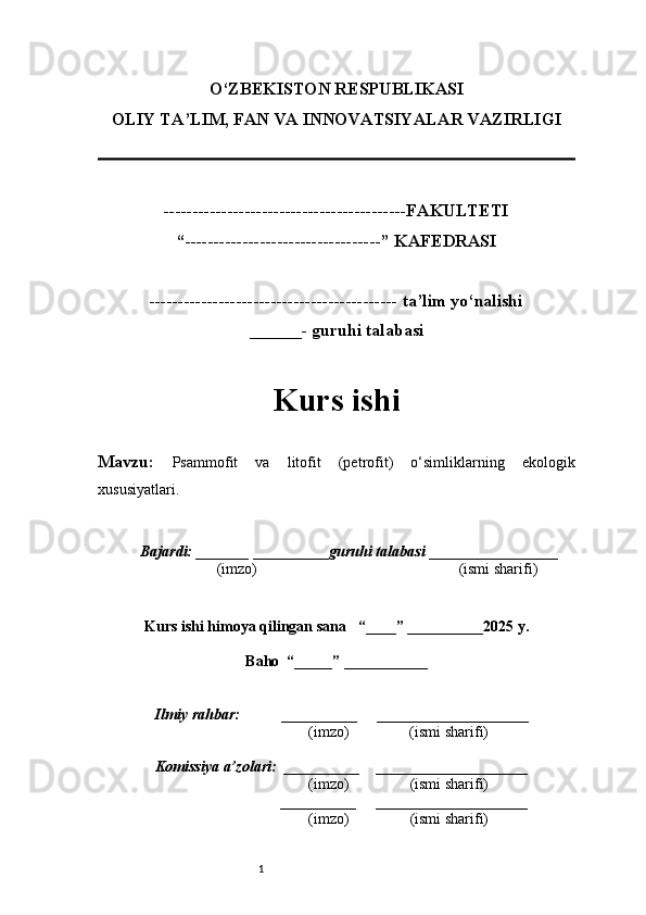 1O‘ZBEKISTON RESPUBLIKASI
OLIY TA’LIM, FAN VA INNOVATSIYALAR VAZIRLI GI
------------------------------------------FAKULTETI
“----------------------------------” KAFEDRASI
------------------------------------------- ta’lim yo‘nalishi 
______- guruhi talabasi
Kurs ishi 
Mavzu:   Psammofit   va   litofit   (petrofit)   o‘simliklarning   ekologik
xususiyatlari. 
  Bajardi: _______  ____ _____ _ guruhi talabasi  ______ ___ ________
  (imzo)                                                       (ismi sharifi)
  
Kurs ishi himoya qilingan sana     “____” __ ___ _____20 25  y.
Baho  “_____” ____ __ _____
      Ilmiy rahbar:           __________      ____________________ 
                (imzo)                (ismi sharifi)
     Komissiya a’zolari:   __________     ____________________ 
                (imzo)                  (ismi sharifi)
                                       __________      ____________________ 
                 (imzo)                  (ismi sharifi) 