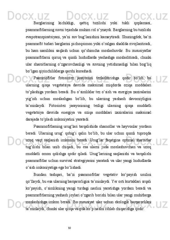 10Barglarining   kichikligi,   qattiq   tuzilishi   yoki   tukli   qoplamasi,
psammofitlarning suvni tejashda muhim rol o‘ynaydi. Barglarning bu tuzilishi
evapotranspiratsiyani, ya’ni suv bug‘lanishini kamaytiradi. Shuningdek, ba’zi
psammofit turlari barglarini pichoqsimon yoki o‘ralgan shaklda rivojlantiradi,
bu   ham   namlikni   saqlash   uchun   qo‘shimcha   moslashuvdir.   Bu   xususiyatlar
psammofitlarni   quruq   va   qumli   hududlarda   yashashga   moslashtiradi,   chunki
ular   sharoitlarning   o‘zgaruvchanligi   va   suvning   yetishmasligi   bilan   bog‘liq
bo‘lgan qiyinchiliklarga qarshi kurashadi.
Psammofitlar   fotosintez   jarayonini   tezlashtirishga   qodir   bo‘lib,   bu
ularning   qisqa   vegetatsiya   davrida   maksimal   miqdorda   oziqa   moddalari
to‘plashiga yordam  beradi. Bu o‘simliklar  tez o‘sish  va energiya zaxiralarini
yig‘ish   uchun   moslashgan   bo‘lib,   bu   ularning   yashash   davomiyligini
ta’minlaydi.   Fotosintez   jarayonining   tezligi   ularning   qisqa   muddatli
vegetatsiya   davrida   energiya   va   oziqa   moddalari   zaxiralarini   maksimal
darajada to‘plash imkoniyatini yaratadi.
Psammofitlarning  urug‘lari   tarqalishida  shamollar  va  hayvonlar  yordam
beradi.   Ularning   urug‘   qobig‘i   qalin   bo‘lib,   bu   ular   uchun   qumli   tuproqda
uzoq   vaqt   saqlanish   imkonini   beradi.   Urug‘lar   faqatgina   optimal   sharoitlar
tug‘ilishi   bilan   unib   chiqadi,   bu   esa   ularni   juda   moslashuvchan   va   uzoq
muddatli   omon   qolishga   qodir   qiladi.   Urug‘larining   saqlanishi   va   tarqalishi
psammofitlar uchun survival strategiyasini yaratadi va ular yangi hududlarda
o‘sish imkoniyatiga ega bo‘lishadi.
Bundan   tashqari,   ba’zi   psammofitlar   vegetativ   ko‘payish   usulini
qo‘llaydi, bu esa ularning barqarorligini ta’minlaydi. Yer osti kurtaklari orqali
ko‘payish,   o‘simlikning   yangi   turdagi   naslini   yaratishga   yordam   beradi   va
psammofitlarning yashash joylari o‘zgarib borishi bilan ular yangi muhitlarga
moslashishga   imkon   beradi.   Bu   xususiyat   ular   uchun   ekologik   barqarorlikni
ta’minlaydi, chunki ular qisqa vaqtda ko‘p naslni ishlab chiqarishga qodir. 