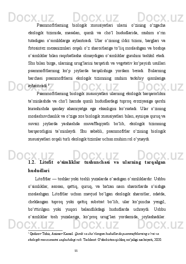 11Psammofitlarning   biologik   xususiyatlari   ularni   o‘zining   o‘zgacha
ekologik   tizimida,   masalan,   qumli   va   cho‘l   hududlarida,   muhim   o‘rin
tutadigan   o‘simliklarga   aylantiradi.   Ular   o‘zining   ildiz   tizimi,   barglari   va
fotosintez mexanizmlari orqali o‘z sharoitlariga to‘liq moslashgan va boshqa
o‘simliklar   bilan   raqobatlasha   olmaydigan   o‘simliklar   guruhini   tashkil   etadi.
Shu bilan birga, ularning urug‘larini tarqatish va vegetativ ko‘payish usullari
psammofitlarning   ko‘p   joylarda   tarqalishiga   yordam   beradi.   Bularning
barchasi   psammofitlarni   ekologik   tizimning   muhim   tarkibiy   qismlariga
aylantiradi. 3
Psammofitlarning  biologik  xususiyatlari   ularning ekologik  barqarorlikni
ta’minlashda   va   cho‘l   hamda   qumli   hududlardagi   tuproq   eroziyasiga   qarshi
kurashishda   qanday   ahamiyatga   ega   ekanligini   ko‘rsatadi.   Ular   o‘zining
moslashuvchanlik va o‘ziga xos biologik xususiyatlari bilan, ayniqsa quruq va
suvsiz   joylarda   yashashda   muvaffaqiyatli   bo‘lib,   ekologik   tizimning
barqarorligini   ta’minlaydi.   Shu   sababli,   psammofitlar   o‘zining   biologik
xususiyatlari orqali turli ekologik tizimlar uchun muhim rol o‘ynaydi.
1.2.   Litofit   o‘simliklar   tushunchasi   va   ularning   tarqalgan
hududlari
         Litofitlar — toshlar yoki toshli yuzalarda o‘sadigan o‘simliklardir. Ushbu
o‘simliklar,   asosan,   qattiq,   quruq,   va   ba'zan   nam   sharoitlarda   o‘sishga
moslashgan.   Litofitlar   uchun   mavjud   bo‘lgan   ekologik   sharoitlar,   odatda,
cheklangan   tuproq   yoki   qattiq   substrat   bo‘lib,   ular   ko‘pincha   yengil,
bo‘rttirilgan   yoki   yuqori   balandlikdagi   hududlarda   uchraydi.   Ushbu
o‘simliklar   tosh   yuzalariga,   ko‘proq   urug‘lari   yordamida,   joylashadilar.
3
  Qodirov Tohir ,  Azimov Kamol .  Qumli va sho‘rlangan hududlarda psammofitlarning o‘rni va 
ekologik muvozanatni saqlashdagi roli . Tashkent: O‘zbekiston qishloq xo‘jaligi nashriyoti, 2020. 