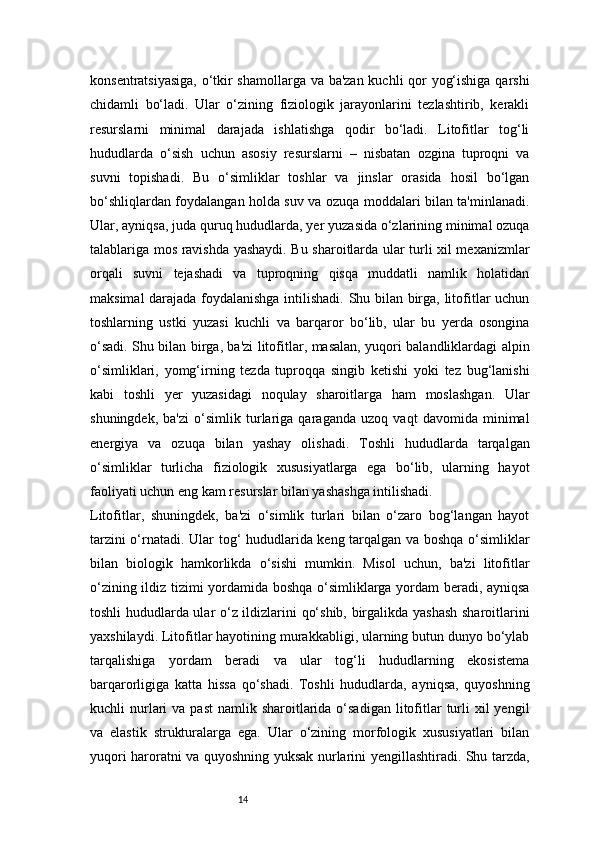 14konsentratsiyasiga, o‘tkir shamollarga va ba'zan kuchli qor yog‘ishiga qarshi
chidamli   bo‘ladi.   Ular   o‘zining   fiziologik   jarayonlarini   tezlashtirib,   kerakli
resurslarni   minimal   darajada   ishlatishga   qodir   bo‘ladi.   Litofitlar   tog‘li
hududlarda   o‘sish   uchun   asosiy   resurslarni   –   nisbatan   ozgina   tuproqni   va
suvni   topishadi.   Bu   o‘simliklar   toshlar   va   jinslar   orasida   hosil   bo‘lgan
bo‘shliqlardan foydalangan holda suv va ozuqa moddalari bilan ta'minlanadi.
Ular, ayniqsa, juda quruq hududlarda, yer yuzasida o‘zlarining minimal ozuqa
talablariga mos ravishda yashaydi. Bu sharoitlarda ular turli xil mexanizmlar
orqali   suvni   tejashadi   va   tuproqning   qisqa   muddatli   namlik   holatidan
maksimal darajada foydalanishga intilishadi. Shu bilan birga, litofitlar uchun
toshlarning   ustki   yuzasi   kuchli   va   barqaror   bo‘lib,   ular   bu   yerda   osongina
o‘sadi. Shu bilan birga, ba'zi litofitlar, masalan, yuqori balandliklardagi alpin
o‘simliklari,   yomg‘irning   tezda   tuproqqa   singib   ketishi   yoki   tez   bug‘lanishi
kabi   toshli   yer   yuzasidagi   noqulay   sharoitlarga   ham   moslashgan.   Ular
shuningdek,   ba'zi   o‘simlik   turlariga   qaraganda   uzoq   vaqt   davomida   minimal
energiya   va   ozuqa   bilan   yashay   olishadi.   Toshli   hududlarda   tarqalgan
o‘simliklar   turlicha   fiziologik   xususiyatlarga   ega   bo‘lib,   ularning   hayot
faoliyati uchun eng kam resurslar bilan yashashga intilishadi.
Litofitlar,   shuningdek,   ba'zi   o‘simlik   turlari   bilan   o‘zaro   bog‘langan   hayot
tarzini o‘rnatadi. Ular tog‘ hududlarida keng tarqalgan va boshqa o‘simliklar
bilan   biologik   hamkorlikda   o‘sishi   mumkin.   Misol   uchun,   ba'zi   litofitlar
o‘zining ildiz tizimi yordamida boshqa o‘simliklarga yordam beradi, ayniqsa
toshli hududlarda ular o‘z ildizlarini qo‘shib, birgalikda yashash  sharoitlarini
yaxshilaydi. Litofitlar hayotining murakkabligi, ularning butun dunyo bo‘ylab
tarqalishiga   yordam   beradi   va   ular   tog‘li   hududlarning   ekosistema
barqarorligiga   katta   hissa   qo‘shadi.   Toshli   hududlarda,   ayniqsa,   quyoshning
kuchli  nurlari   va  past   namlik sharoitlarida o‘sadigan  litofitlar   turli  xil   yengil
va   elastik   strukturalarga   ega.   Ular   o‘zining   morfologik   xususiyatlari   bilan
yuqori haroratni va quyoshning yuksak nurlarini yengillashtiradi. Shu tarzda, 