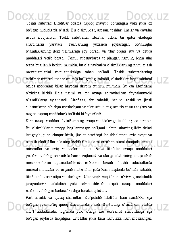 16Toshli   substrat:   Litofitlar   odatda   tuproq   mavjud   bo‘lmagan   yoki   juda   oz
bo‘lgan hududlarda o‘sadi. Bu o‘simliklar, asosan,  toshlar, jinslar va qayalar
ustida   rivojlanadi.   Toshli   substratlar   litofitlar   uchun   bir   qator   ekologik
sharoitlarni   yaratadi.   Toshlarning   yuzasida   joylashgan   bo‘shliqlar
o‘simliklarning   ildiz   tizimlariga   joy   beradi   va   ular   orqali   suv   va   ozuqa
moddalari   yetib   boradi.   Toshli   substratlarda   to‘plangan   namlik,   lekin   ular
tezda bug‘lanib ketishi mumkin, bu o‘z navbatida o‘simliklarning suvni tejash
mexanizmlarini   rivojlantirishiga   sabab   bo‘ladi.   Toshli   substratlarning
tarkibida mineral moddalar ko‘p bo‘lganligi sababli, o‘simliklar faqat minimal
ozuqa   moddalari   bilan   hayotini   davom   ettirishi   mumkin.   Bu   esa   litofitlarni
o‘zining   kichik   ildiz   tizimi   va   tor   ozuqa   so‘rovlaridan   foydalanuvchi
o‘simliklarga   aylantiradi.   Litofitlar,   shu   sababli,   har   xil   toshli   va   jinsli
substratlarda o‘sishga moslashgan va ular uchun eng zaruriy resurslar (suv va
ozgina tuproq moddalari) bo‘lishi kifoya qiladi. 
Kam  ozuqa  moddasi:  Litofitlarning ozuqa  moddalariga talablar   juda  kamdir.
Bu   o‘simliklar   tuproqqa   bog‘lanmagan   bo‘lgani   uchun,   ularning   ildiz   tizimi
kengayib,   juda   chuqur   kirib,   jinslar   orasidagi   bo‘shliqlardan   oziq-ovqat   va
namlik oladi. Ular o‘zining kichik ildiz tizimi orqali minimal darajada kerakli
minerallar   va   oziq   moddalarni   oladi.   Ba'zi   litofitlar   ozuqa   moddalari
yetishmovchiligi sharoitida ham rivojlanadi va ularga o‘zlarining ozuqa olish
mexanizmlarini   optimallashtirish   imkonini   beradi.   Toshli   substratlarda
mineral moddalar va organik materiallar juda kam miqdorda bo‘lishi sababli,
litofitlar   bu   sharoitga   moslashgan.   Ular   vaqti-vaqti   bilan   o‘zining   metabolik
jarayonlarini   to‘xtatish   yoki   sekinlashtirish   orqali   ozuqa   moddalari
etishmovchiligini bartaraf etishga harakat qilishadi.
Past   namlik   va   quruq   sharoitlar:   Ko‘pchilik   litofitlar   kam   namlikka   ega
bo‘lgan   yoki   to‘liq   quruq   sharoitlarda   o‘sadi.   Bu   turdagi   o‘simliklar   odatda
cho‘l   hududlarida,   tog‘larda   yoki   o‘ziga   xos   ekstremal   sharoitlarga   ega
bo‘lgan   joylarda   tarqalgan.   Litofitlar   juda   kam   namlikka   ham   moslashgan, 