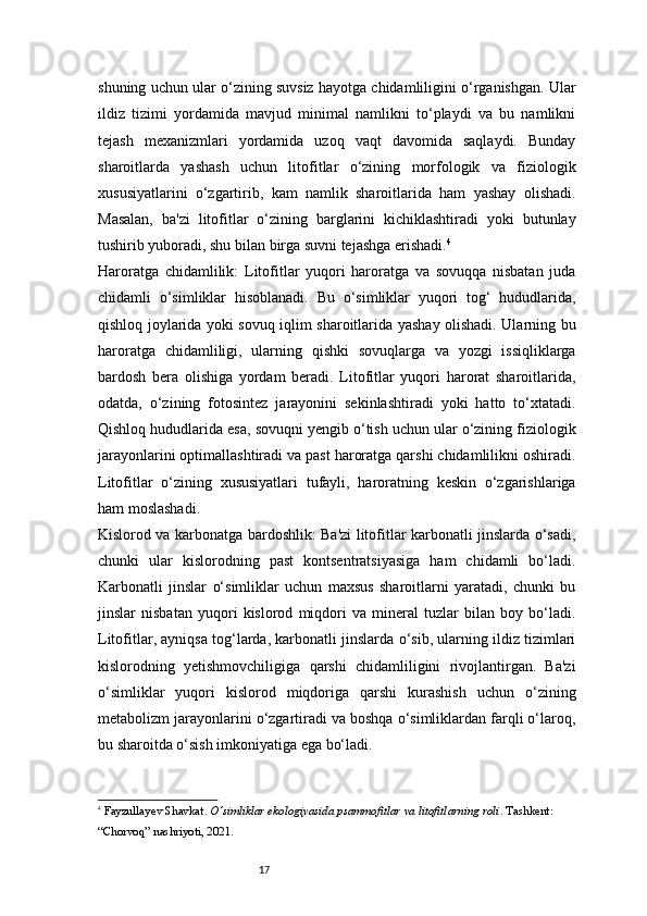 17shuning uchun ular o‘zining suvsiz hayotga chidamliligini o‘rganishgan. Ular
ildiz   tizimi   yordamida   mavjud   minimal   namlikni   to‘playdi   va   bu   namlikni
tejash   mexanizmlari   yordamida   uzoq   vaqt   davomida   saqlaydi.   Bunday
sharoitlarda   yashash   uchun   litofitlar   o‘zining   morfologik   va   fiziologik
xususiyatlarini   o‘zgartirib,   kam   namlik   sharoitlarida   ham   yashay   olishadi.
Masalan,   ba'zi   litofitlar   o‘zining   barglarini   kichiklashtiradi   yoki   butunlay
tushirib yuboradi, shu bilan birga suvni tejashga erishadi. 4
Haroratga   chidamlilik:   Litofitlar   yuqori   haroratga   va   sovuqqa   nisbatan   juda
chidamli   o‘simliklar   hisoblanadi.   Bu   o‘simliklar   yuqori   tog‘   hududlarida,
qishloq joylarida yoki sovuq iqlim sharoitlarida yashay olishadi. Ularning bu
haroratga   chidamliligi,   ularning   qishki   sovuqlarga   va   yozgi   issiqliklarga
bardosh   bera   olishiga   yordam   beradi.   Litofitlar   yuqori   harorat   sharoitlarida,
odatda,   o‘zining   fotosintez   jarayonini   sekinlashtiradi   yoki   hatto   to‘xtatadi.
Qishloq hududlarida esa, sovuqni yengib o‘tish uchun ular o‘zining fiziologik
jarayonlarini optimallashtiradi va past haroratga qarshi chidamlilikni oshiradi.
Litofitlar   o‘zining   xususiyatlari   tufayli,   haroratning   keskin   o‘zgarishlariga
ham moslashadi.
Kislorod va karbonatga bardoshlik: Ba'zi litofitlar karbonatli jinslarda o‘sadi,
chunki   ular   kislorodning   past   kontsentratsiyasiga   ham   chidamli   bo‘ladi.
Karbonatli   jinslar   o‘simliklar   uchun   maxsus   sharoitlarni   yaratadi,   chunki   bu
jinslar   nisbatan   yuqori   kislorod   miqdori   va   mineral   tuzlar   bilan   boy   bo‘ladi.
Litofitlar, ayniqsa tog‘larda, karbonatli jinslarda o‘sib, ularning ildiz tizimlari
kislorodning   yetishmovchiligiga   qarshi   chidamliligini   rivojlantirgan.   Ba'zi
o‘simliklar   yuqori   kislorod   miqdoriga   qarshi   kurashish   uchun   o‘zining
metabolizm jarayonlarini o‘zgartiradi va boshqa o‘simliklardan farqli o‘laroq,
bu sharoitda o‘sish imkoniyatiga ega bo‘ladi.
4
  Fayzullayev Shavkat .  O‘simliklar ekologiyasida psammofitlar va litofitlarning roli . Tashkent: 
“Chorvoq” nashriyoti, 2021. 