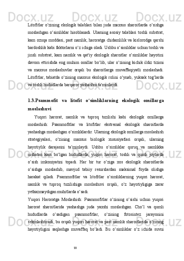 18Litofitlar   o‘zining   ekologik   talablari   bilan   juda   maxsus   sharoitlarda   o‘sishga
moslashgan   o‘simliklar   hisoblanadi.   Ularning   asosiy   talablari   toshli   substrat,
kam ozuqa moddasi, past  namlik, haroratga chidamlilik va kislorodga qarshi
bardoshlik kabi faktorlarni o‘z ichiga oladi. Ushbu o‘simliklar uchun toshli va
jinsli   substrat,   kam   namlik   va   qat'iy   ekologik   sharoitlar   o‘simliklar   hayotini
davom   ettirishda   eng   muhim   omillar   bo‘lib,   ular   o‘zining   kichik   ildiz   tizimi
va   maxsus   moslashuvlar   orqali   bu   sharoitlarga   muvaffaqiyatli   moslashadi.
Litofitlar,   tabiatda   o‘zining   maxsus   ekologik   rolini   o‘ynab,   yuksak   tog‘larda
va toshli hududlarda barqaror yashashni ta'minlaydi.
1.3.Psammofit   va   litofit   o‘simliklarning   ekologik   omillarga
moslashuvi
Yuqori   harorat,   namlik   va   tuproq   tuzilishi   kabi   ekologik   omillarga
moslashish:   Psammofitlar   va   litofitlar   ekstremal   ekologik   sharoitlarda
yashashga moslashgan o‘simliklardir. Ularning ekologik omillarga moslashish
strategiyalari,   o‘zining   maxsus   biologik   xususiyatlari   orqali,   ularning
hayotiylik   darajasini   ta’minlaydi.   Ushbu   o‘simliklar   quruq   va   namlikka
nisbatan   kam   bo‘lgan   hududlarda,   yuqori   harorat,   toshli   va   qumli   joylarda
o‘sish   imkoniyatini   topadi.   Har   bir   tur   o‘ziga   xos   ekologik   sharoitlarda
o‘sishga   moslashib,   mavjud   tabiiy   resurslardan   maksimal   foyda   olishga
harakat   qiladi.   Psammofitlar   va   litofitlar   o‘simliklarning   yuqori   harorat,
namlik   va   tuproq   tuzilishiga   moslashuvi   orqali,   o‘z   hayotiyligiga   zarar
yetkazmaydigan muhitlarda o‘sadi.
Yuqori   Haroratga   Moslashish:   Psammofitlar   o‘zining   o‘sishi   uchun   yuqori
harorat   sharoitlarida   yashashga   juda   yaxshi   moslashgan.   Cho‘l   va   qumli
hududlarda   o‘sadigan   psammofitlar,   o‘zining   fotosintez   jarayonini
sekinlashtiradi, bu orqali yuqori harorat va past namlik sharoitlarida o‘zining
hayotiyligini   saqlashga   muvaffaq   bo‘ladi.   Bu   o‘simliklar   o‘z   ichida   suvni 