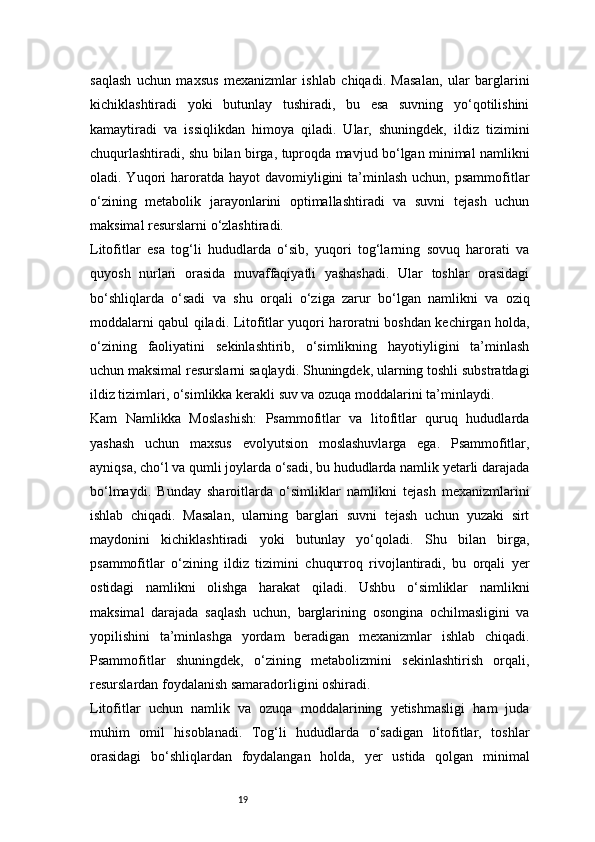 19saqlash   uchun   maxsus   mexanizmlar   ishlab   chiqadi.   Masalan,   ular   barglarini
kichiklashtiradi   yoki   butunlay   tushiradi,   bu   esa   suvning   yo‘qotilishini
kamaytiradi   va   issiqlikdan   himoya   qiladi.   Ular,   shuningdek,   ildiz   tizimini
chuqurlashtiradi, shu bilan birga, tuproqda mavjud bo‘lgan minimal namlikni
oladi. Yuqori  haroratda hayot  davomiyligini  ta’minlash  uchun, psammofitlar
o‘zining   metabolik   jarayonlarini   optimallashtiradi   va   suvni   tejash   uchun
maksimal resurslarni o‘zlashtiradi.
Litofitlar   esa   tog‘li   hududlarda   o‘sib,   yuqori   tog‘larning   sovuq   harorati   va
quyosh   nurlari   orasida   muvaffaqiyatli   yashashadi.   Ular   toshlar   orasidagi
bo‘shliqlarda   o‘sadi   va   shu   orqali   o‘ziga   zarur   bo‘lgan   namlikni   va   oziq
moddalarni qabul qiladi. Litofitlar yuqori haroratni boshdan kechirgan holda,
o‘zining   faoliyatini   sekinlashtirib,   o‘simlikning   hayotiyligini   ta’minlash
uchun maksimal resurslarni saqlaydi. Shuningdek, ularning toshli substratdagi
ildiz tizimlari, o‘simlikka kerakli suv va ozuqa moddalarini ta’minlaydi.
Kam   Namlikka   Moslashish:   Psammofitlar   va   litofitlar   quruq   hududlarda
yashash   uchun   maxsus   evolyutsion   moslashuvlarga   ega.   Psammofitlar,
ayniqsa, cho‘l va qumli joylarda o‘sadi, bu hududlarda namlik yetarli darajada
bo‘lmaydi.   Bunday   sharoitlarda   o‘simliklar   namlikni   tejash   mexanizmlarini
ishlab   chiqadi.   Masalan,   ularning   barglari   suvni   tejash   uchun   yuzaki   sirt
maydonini   kichiklashtiradi   yoki   butunlay   yo‘qoladi.   Shu   bilan   birga,
psammofitlar   o‘zining   ildiz   tizimini   chuqurroq   rivojlantiradi,   bu   orqali   yer
ostidagi   namlikni   olishga   harakat   qiladi.   Ushbu   o‘simliklar   namlikni
maksimal   darajada   saqlash   uchun,   barglarining   osongina   ochilmasligini   va
yopilishini   ta’minlashga   yordam   beradigan   mexanizmlar   ishlab   chiqadi.
Psammofitlar   shuningdek,   o‘zining   metabolizmini   sekinlashtirish   orqali,
resurslardan foydalanish samaradorligini oshiradi.
Litofitlar   uchun   namlik   va   ozuqa   moddalarining   yetishmasligi   ham   juda
muhim   omil   hisoblanadi.   Tog‘li   hududlarda   o‘sadigan   litofitlar,   toshlar
orasidagi   bo‘shliqlardan   foydalangan   holda,   yer   ustida   qolgan   minimal 