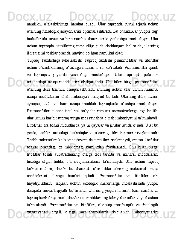 20namlikni   o‘zlashtirishga   harakat   qiladi.   Ular   tuproqda   suvni   tejash   uchun
o‘zining fiziologik jarayonlarini optimallashtiradi. Bu o‘simliklar yuqori tog‘
hududlarida   sovuq   va   kam   namlik   sharoitlarida   yashashga   moslashgan.   Ular
uchun   tuproqda   namlikning   mavjudligi   juda   cheklangan   bo‘lsa-da,   ularning
ildiz tizimi toshlar orasida mavjud bo‘lgan namlikni oladi. 
Tuproq   Tuzilishiga   Moslashish:   Tuproq   tuzilishi   psammofitlar   va   litofitlar
uchun o‘simliklarning o‘sishiga muhim ta’sir ko‘rsatadi. Psammofitlar qumli
va   tuproqsiz   joylarda   yashashga   moslashgan.   Ular   tuproqda   juda   oz
miqdordagi   ozuqa   moddalarini   olishga   qodir.   Shu  bilan   birga,   psammofitlar,
o‘zining   ildiz   tizimini   chuqurlashtiradi,   shuning   uchun   ular   uchun   minimal
ozuqa   moddalarini   olish   imkoniyati   mavjud   bo‘ladi.   Ularning   ildiz   tizimi,
ayniqsa,   tuzli   va   kam   ozuqa   moddali   tuproqlarda   o‘sishga   moslashgan.
Psammofitlar,   tuproq   tuzilishi   bo‘yicha   maxsus   mexanizmlarga   ega   bo‘lib,
ular uchun har bir tuproq turiga mos ravishda o‘sish imkoniyatini ta’minlaydi.
Litofitlar esa toshli hududlarda, ya’ni qayalar va jinslar ustida o‘sadi. Ular bu
yerda,   toshlar   orasidagi   bo‘shliqlarda   o‘zining   ildiz   tizimini   rivojlantiradi.
Toshli   substratlar   ko‘p   vaqt   davomida   namlikni   saqlamaydi,   ammo   litofitlar
toshlar   orasidagi   oz   miqdordagi   namlikdan   foydalanadi.   Shu   bilan   birga,
litofitlar   toshli   substratlarning   o‘ziga   xos   tarkibi   va   mineral   moddalarini
hisobga   olgan   holda,   o‘z   rivojlanishlarini   ta’minlaydi.   Ular   uchun   tuproq
tarkibi   muhim,   chunki   bu   sharoitda   o‘simliklar   o‘zining   maksimal   ozuqa
moddalarini   olishga   harakat   qiladi.   Psammofitlar   va   litofitlar   o‘z
hayotiyliklarini   saqlash   uchun   ekologik   sharoitlarga   moslashishda   yuqori
darajada   muvaffaqiyatli   bo‘lishadi.   Ularning   yuqori   harorat,   kam   namlik   va
tuproq tuzilishiga moslashuvlari o‘simliklarning tabiiy sharoitlarda yashashini
ta’minlaydi.   Psammofitlar   va   litofitlar,   o‘zining   morfologik   va   fiziologik
xususiyatlari   orqali,   o‘ziga   mos   sharoitlarda   rivojlanish   imkoniyatlarini 