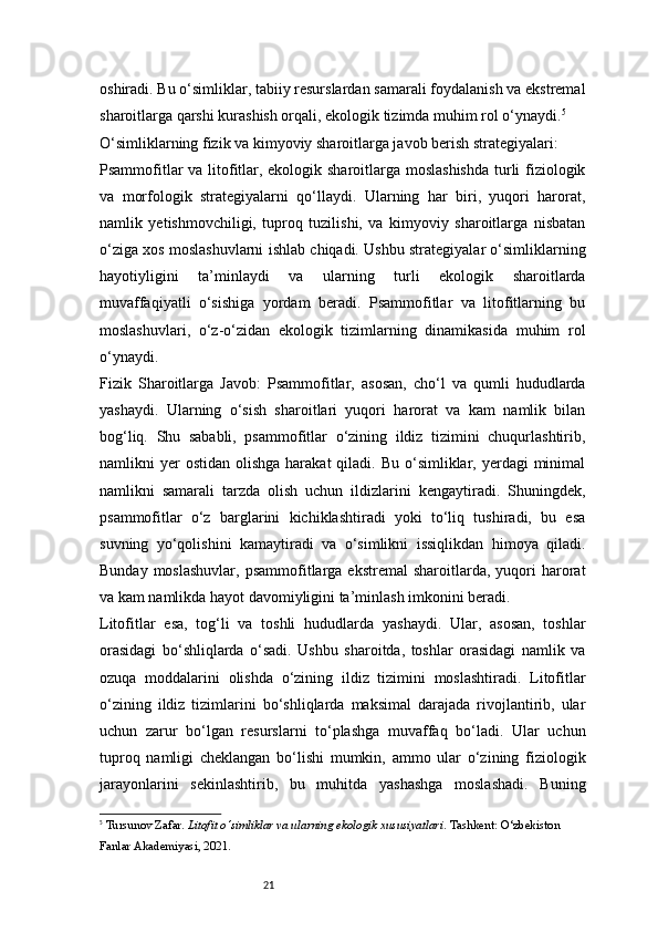 21oshiradi. Bu o‘simliklar, tabiiy resurslardan samarali foydalanish va ekstremal
sharoitlarga qarshi kurashish orqali, ekologik tizimda muhim rol o‘ynaydi. 5
O‘simliklarning fizik va kimyoviy sharoitlarga javob berish strategiyalari:
Psammofitlar  va litofitlar, ekologik sharoitlarga moslashishda  turli  fiziologik
va   morfologik   strategiyalarni   qo‘llaydi.   Ularning   har   biri,   yuqori   harorat,
namlik   yetishmovchiligi,   tuproq   tuzilishi,   va   kimyoviy   sharoitlarga   nisbatan
o‘ziga xos moslashuvlarni ishlab chiqadi. Ushbu strategiyalar o‘simliklarning
hayotiyligini   ta’minlaydi   va   ularning   turli   ekologik   sharoitlarda
muvaffaqiyatli   o‘sishiga   yordam   beradi.   Psammofitlar   va   litofitlarning   bu
moslashuvlari,   o‘z-o‘zidan   ekologik   tizimlarning   dinamikasida   muhim   rol
o‘ynaydi.
Fizik   Sharoitlarga   Javob:   Psammofitlar,   asosan,   cho‘l   va   qumli   hududlarda
yashaydi.   Ularning   o‘sish   sharoitlari   yuqori   harorat   va   kam   namlik   bilan
bog‘liq.   Shu   sababli,   psammofitlar   o‘zining   ildiz   tizimini   chuqurlashtirib,
namlikni  yer  ostidan  olishga  harakat   qiladi. Bu  o‘simliklar, yerdagi  minimal
namlikni   samarali   tarzda   olish   uchun   ildizlarini   kengaytiradi.   Shuningdek,
psammofitlar   o‘z   barglarini   kichiklashtiradi   yoki   to‘liq   tushiradi,   bu   esa
suvning   yo‘qolishini   kamaytiradi   va   o‘simlikni   issiqlikdan   himoya   qiladi.
Bunday  moslashuvlar,  psammofitlarga  ekstremal  sharoitlarda,  yuqori   harorat
va kam namlikda hayot davomiyligini ta’minlash imkonini beradi.
Litofitlar   esa,   tog‘li   va   toshli   hududlarda   yashaydi.   Ular,   asosan,   toshlar
orasidagi   bo‘shliqlarda   o‘sadi.   Ushbu   sharoitda,   toshlar   orasidagi   namlik   va
ozuqa   moddalarini   olishda   o‘zining   ildiz   tizimini   moslashtiradi.   Litofitlar
o‘zining   ildiz   tizimlarini   bo‘shliqlarda   maksimal   darajada   rivojlantirib,   ular
uchun   zarur   bo‘lgan   resurslarni   to‘plashga   muvaffaq   bo‘ladi.   Ular   uchun
tuproq   namligi   cheklangan   bo‘lishi   mumkin,   ammo   ular   o‘zining   fiziologik
jarayonlarini   sekinlashtirib,   bu   muhitda   yashashga   moslashadi.   Buning
5
  Tursunov Zafar .  Litofit o‘simliklar va ularning ekologik xususiyatlari . Tashkent: O‘zbekiston 
Fanlar Akademiyasi, 2021. 