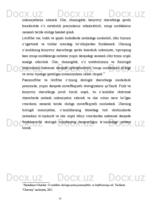 23imkoniyatlarini   oshiradi.   Ular,   shuningdek,   kimyoviy   sharoitlarga   qarshi
kurashishda   o‘z   metabolik   jarayonlarini   sekinlashtirib,   ozuqa   moddalarini
samarali tarzda olishga harakat qiladi.
Litofitlar esa, toshli va qayali hududlarda yashashga moslashib, ildiz tizimini
o‘zgartiradi   va   toshlar   orasidagi   bo‘shliqlardan   foydalanadi.   Ularning
o‘simlikning   kimyoviy   sharoitlarga   qarshi   kurashish   imkoniyati,   tuproqning
kam ozuqa moddalariga nisbatan yuqori darajadagi samarali ildiz tizimi orqali
amalga   oshiriladi.   Ular,   shuningdek,   o‘z   metabolizmini   va   fiziologik
jarayonlarini   maksimal   darajada   optimallashtirib,   ozuqa   moddalarini   olishga
va suvni tejashga qaratilgan mexanizmlarni ishlab chiqadi. 7
Psammofitlar   va   litofitlar   o‘zining   ekologik   sharoitlarga   moslashish
jarayonida,  yuqori  darajada  muvaffaqiyatli   strategiyalarni  qo‘llaydi.  Fizik va
kimyoviy   sharoitlarga   javob   berish   orqali,   bu   o‘simliklar   ekstremal
sharoitlarda   yashash   imkoniyatini   oshiradi   va   ular   uchun   zarur   bo‘lgan
resurslarni   samarali   tarzda   olishga   muvaffaqiyatli   moslashadi.   Ularning
biologik   xususiyatlari,   o‘simliklarning   tabiatdagi   turli   ekotizimlarda
yashashini   ta’minlaydi   va   ular   orqali   tabiiy   resurslardan   maksimal   darajada
foydalanuvchi   ekologik   tizimlarning   barqarorligini   ta’minlashga   yordam
beradi.
7
  Fayzullayev Shavkat .  O‘simliklar ekologiyasida psammofitlar va litofitlarning roli . Tashkent: 
“Chorvoq” nashriyoti, 2021. 